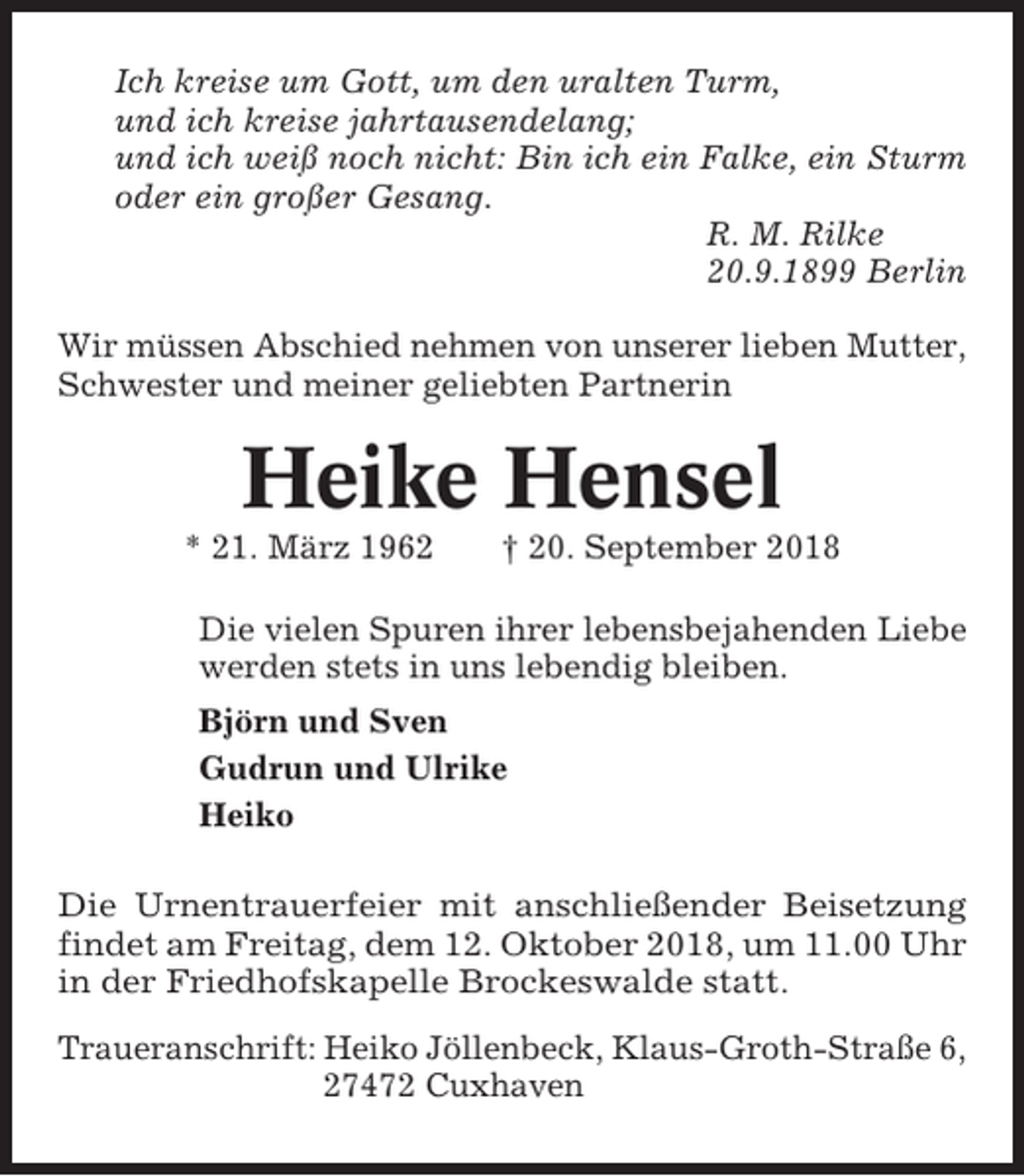 <p>Ich kreise um Gott, um den uralten Turm,<br />und ich kreise jahrtausendelang;<br />und ich weiß noch nicht: Bin ich ein Falke, ein Sturm<br />oder ein großer Gesang.<br />R. M. Rilke<br />20.9.1899 Berlin<br />Wir müssen Abschied nehmen von unserer lieben Mutter,<br />Schwester und meiner geliebten Partnerin</p><p>Heike Hensel<br />* 21. März 1962</p><p>† 20. September 2018</p><p>Die vielen Spuren ihrer lebensbejahenden Liebe<br />werden stets in uns lebendig bleiben.<br />Björn und Sven<br />Gudrun und Ulrike<br />Heiko<br />Die Urnentrauerfeier mit anschließender Beisetzung<br />findet am Freitag, dem 12. Oktober 2018, um 11.00 Uhr<br />in der Friedhofskapelle Brockeswalde statt.<br />Traueranschrift: Heiko Jöllenbeck, Klaus-Groth-Straße 6,<br />27472 Cuxhaven</p>