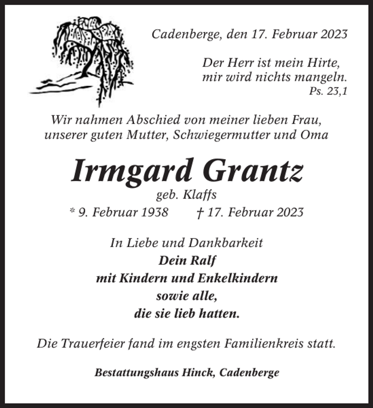 <p>Cadenberge, den 17. Februar 2023<br />Der Herr ist mein Hirte,<br />mir wird nichts mangeln.<br />Ps. 23,1</p><p>Wir nahmen Abschied von meiner lieben Frau,<br />unserer guten Mutter, Schwiegermutter und Oma</p><p>Irmgard Grantz<br />geb. Klaffs<br />* 9. Februar 1938<br />† 17. Februar 2023<br />In Liebe und Dankbarkeit<br />Dein Ralf<br />mit Kindern und Enkelkindern<br />sowie alle,<br />die sie lieb hatten.<br />Die Trauerfeier fand im engsten Familienkreis statt.<br />Bestattungshaus Hinck, Cadenberge</p>