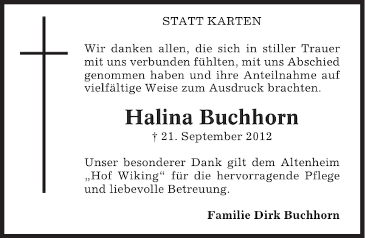 <p>STATT KARTEN<br />Wir danken allen, die sich in stiller Trauer<br />mit uns verbunden fühlten, mit uns Abschied<br />genommen haben und ihre Anteilnahme auf<br />vielfältige Weise zum Ausdruck brachten.</p><p>Halina Buchhorn<br />† 21. September 2012<br />Unser besonderer Dank gilt dem Altenheim<br />„Hof Wiking“ für die hervorragende Pflege<br />und liebevolle Betreuung.<br />Familie Dirk Buchhorn</p>