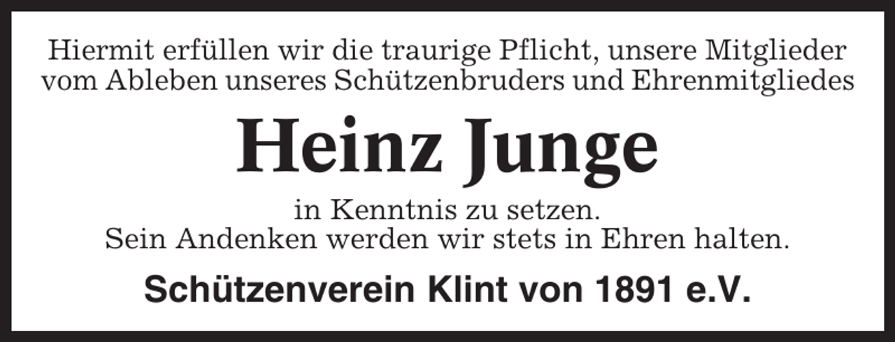 <p>Hiermit erfüllen wir die traurige Pflicht, unsere Mitglieder<br />vom Ableben unseres Schützenbruders und Ehrenmitgliedes</p><p>Heinz Junge<br />in Kenntnis zu setzen.<br />Sein Andenken werden wir stets in Ehren halten.</p><p>Schützenverein Klint von 1891 e.V.</p>