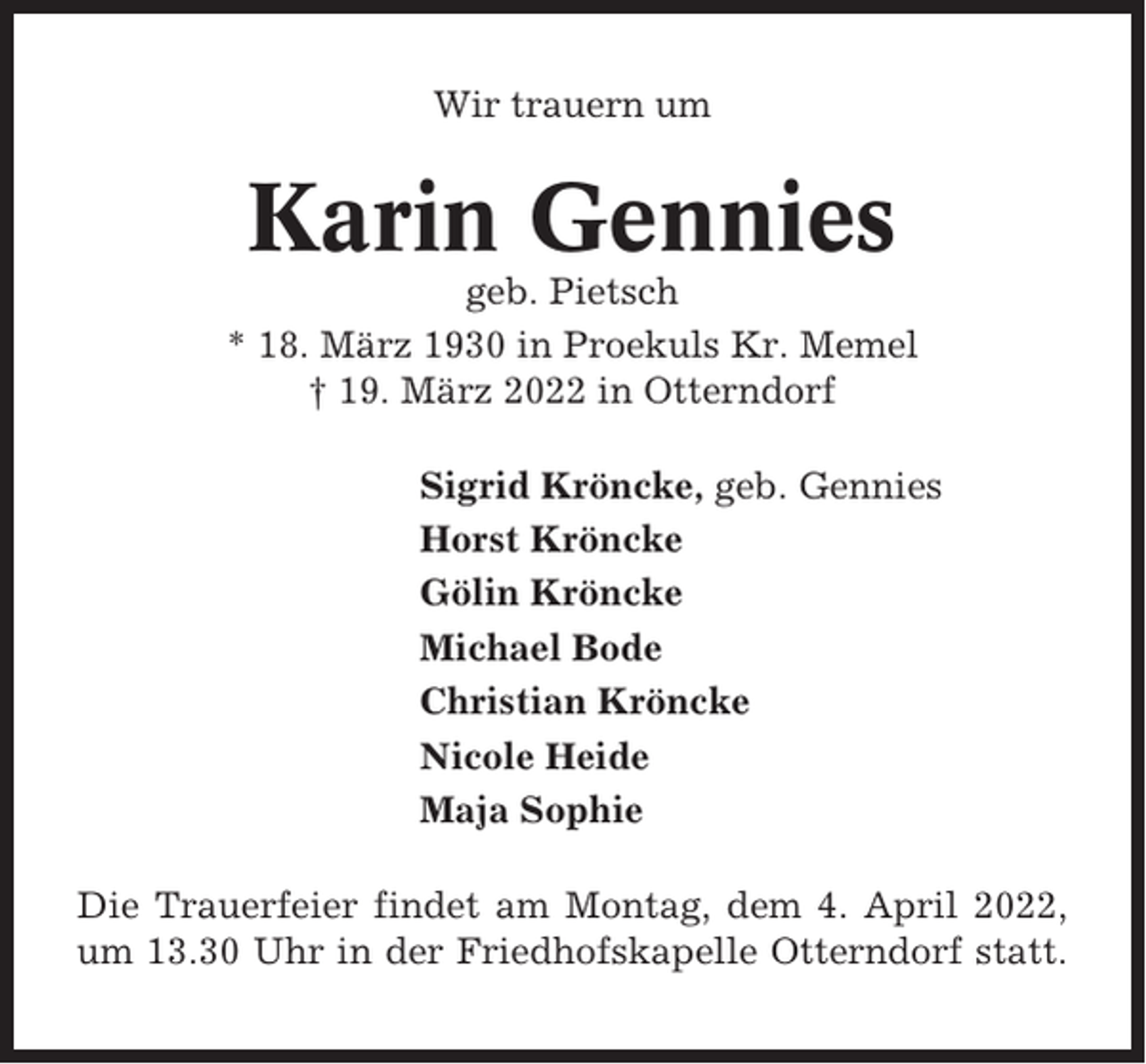 <p>Wir trauern um</p><p>Karin Gennies<br />geb. Pietsch<br />* 18. März 1930 in Proekuls Kr. Memel<br />† 19. März 2022 in Otterndorf<br />Sigrid Kröncke, geb. Gennies<br />Horst Kröncke<br />Gölin Kröncke<br />Michael Bode<br />Christian Kröncke<br />Nicole Heide<br />Maja Sophie<br />Die Trauerfeier findet am Montag, dem 4. April 2022,<br />um 13.30 Uhr in der Friedhofskapelle Otterndorf statt.</p>