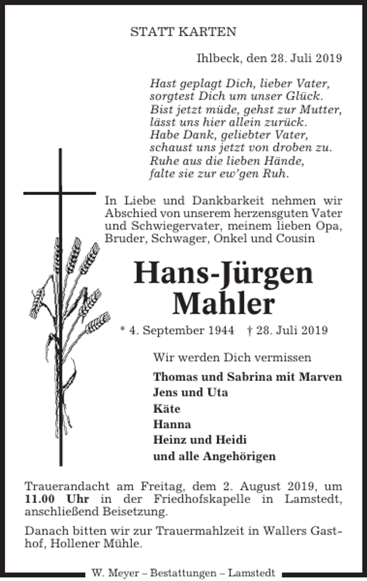 <p>STATT KARTEN<br />Ihlbeck, den 28. Juli 2019<br />Hast geplagt Dich, lieber Vater,<br />sorgtest Dich um unser Glück.<br />Bist jetzt müde, gehst zur Mutter,<br />lässt uns hier allein zurück.<br />Habe Dank, geliebter Vater,<br />schaust uns jetzt von droben zu.<br />Ruhe aus die lieben Hände,<br />falte sie zur ew’gen Ruh.<br />In Liebe und Dankbarkeit nehmen wir<br />Abschied von unserem herzensguten Vater<br />und Schwiegervater, meinem lieben Opa,<br />Bruder, Schwager, Onkel und Cousin</p><p>Hans-Jürgen<br />Mahler<br />* 4. September 1944</p><p>† 28. Juli 2019</p><p>Wir werden Dich vermissen<br />Thomas und Sabrina mit Marven<br />Jens und Uta<br />Käte<br />Hanna<br />Heinz und Heidi<br />und alle Angehörigen<br />Trauerandacht am Freitag, dem 2. August 2019, um<br />11.00 Uhr in der Friedhofskapelle in Lamstedt,<br />anschließend Beisetzung.<br />Danach bitten wir zur Trauermahlzeit in Wallers Gasthof, Hollener Mühle.<br />W. Meyer – Bestattungen – Lamstedt</p>