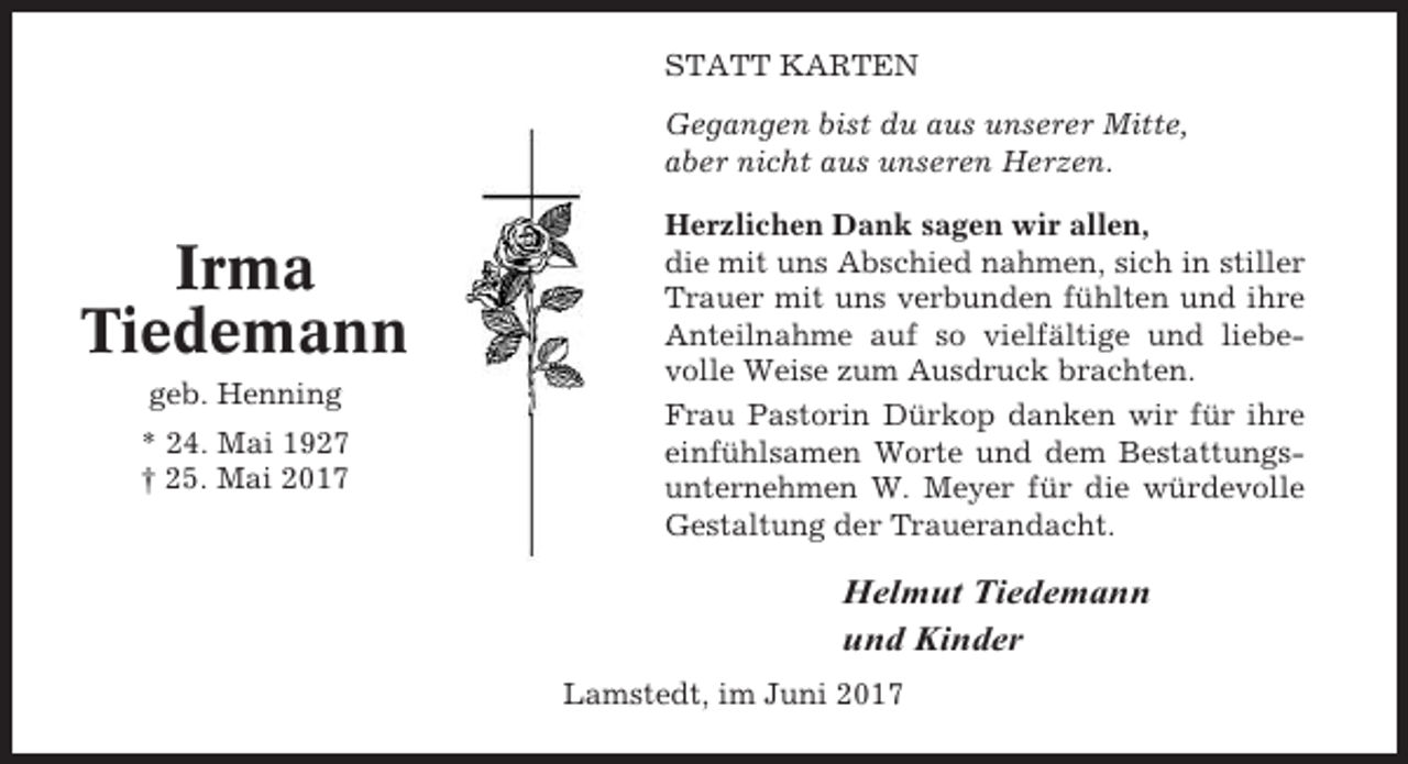 <p>STATT KARTEN<br />Gegangen bist du aus unserer Mitte,<br />aber nicht aus unseren Herzen.</p><p>Irma<br />Tiedemann<br />geb. Henning<br />* 24. Mai 1927<br />† 25. Mai 2017</p><p>Herzlichen Dank sagen wir allen,<br />die mit uns Abschied nahmen, sich in stiller<br />Trauer mit uns verbunden fühlten und ihre<br />Anteilnahme auf so vielfältige und liebevolle Weise zum Ausdruck brachten.<br />Frau Pastorin Dürkop danken wir für ihre<br />einfühlsamen Worte und dem Bestattungsunternehmen W. Meyer für die würdevolle<br />Gestaltung der Trauerandacht.</p><p>Helmut Tiedemann<br />und Kinder<br />Lamstedt, im Juni 2017</p>