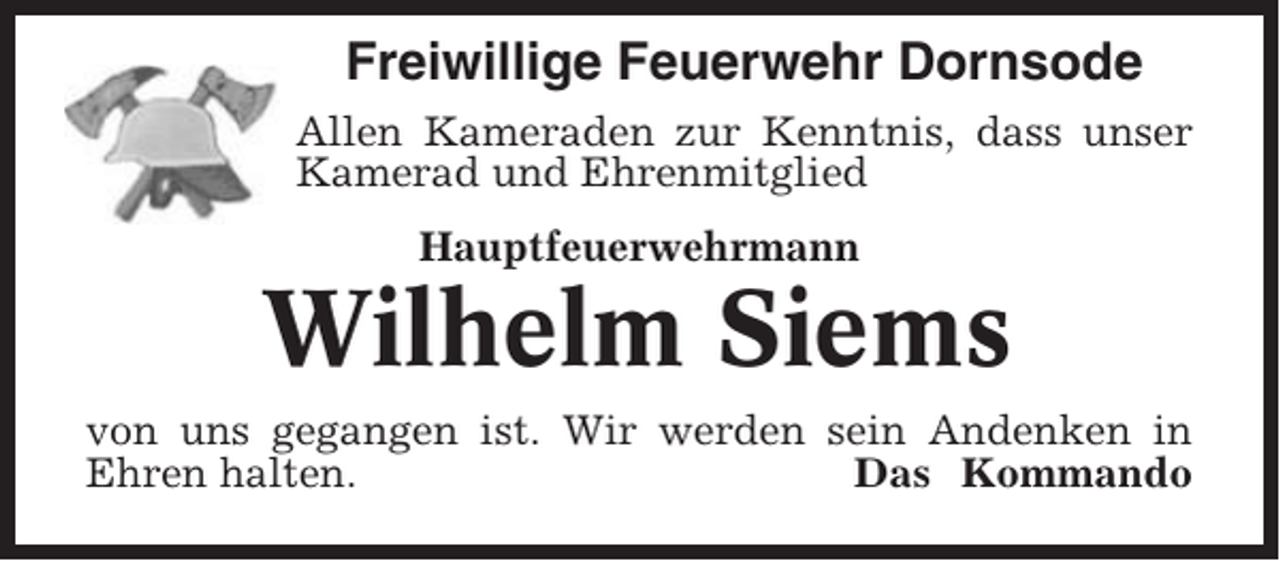 <p>Freiwillige Feuerwehr Dornsode<br />Allen Kameraden zur Kenntnis, dass unser<br />Kamerad und Ehrenmitglied<br />Hauptfeuerwehrmann</p><p>Wilhelm Siems<br />von uns gegangen ist. Wir werden sein Andenken in<br />Ehren halten.<br />Das Kommando</p>