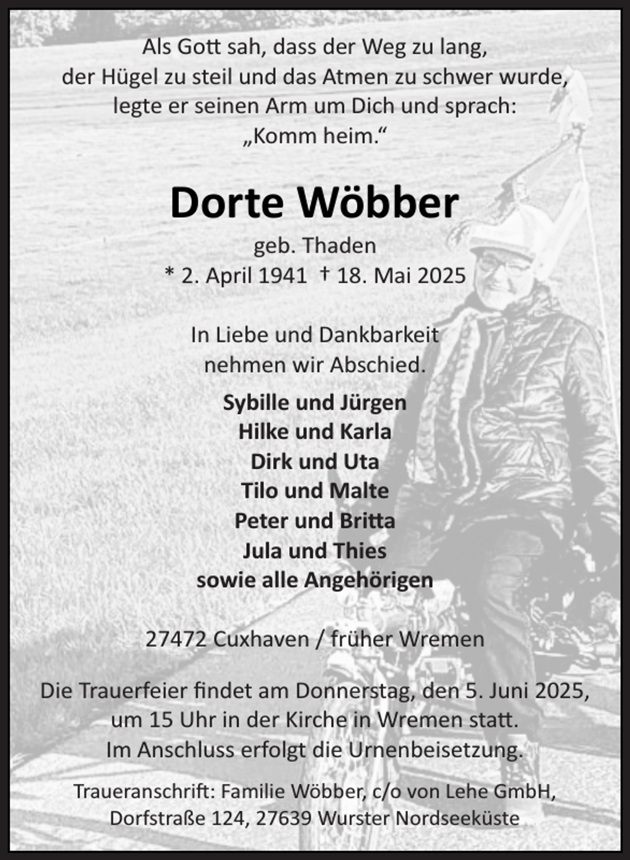<p>Als Gott sah, dass der Weg zu lang,<br />der Hügel zu steil und das Atmen zu schwer wurde,<br />legte er seinen Arm um Dich und sprach:<br />„Komm heim.“</p><p>Dorte Wöbber</p><p>geb. Thaden<br />* 2. April 1941 † 18. Mai 2025<br />In Liebe und Dankbarkeit<br />nehmen wir Abschied.<br />Sybille und Jürgen<br />Hilke und Karla<br />Dirk und Uta<br />Tilo und Malte<br />Peter und Bri a<br />Jula und Thies<br />sowie alle Angehörigen<br />27472 Cuxhaven / früher Wremen<br />Die Trauerfeier ﬁndet am Donnerstag, den 5. Juni 2025,<br />um 15 Uhr in der Kirche in Wremen statt.<br />Im Anschluss erfolgt die Urnenbeisetzung.<br />Traueranschrift: Familie Wöbber, c/o von Lehe GmbH,<br />Dorfstraße 124, 27639 Wurster Nordseeküste</p>