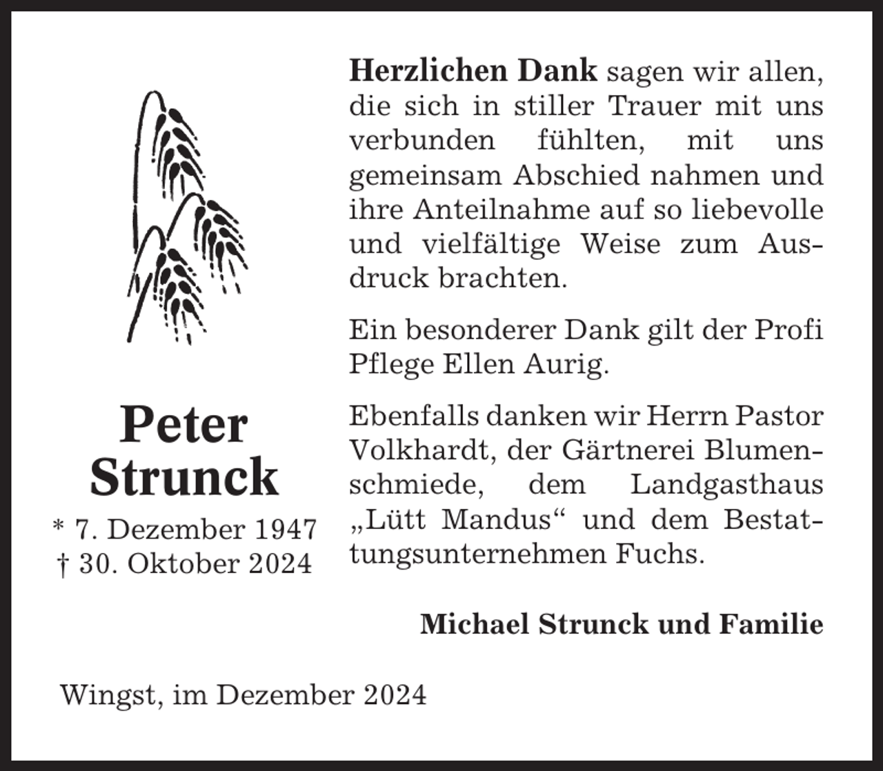 <p>Herzlichen Dank sagen wir allen,<br />die sich in stiller Trauer mit uns<br />verbunden fühlten, mit uns<br />gemeinsam Abschied nahmen und<br />ihre Anteilnahme auf so liebevolle<br />und vielfältige Weise zum Ausdruck brachten.<br />Ein besonderer Dank gilt der Profi<br />Pflege Ellen Aurig.</p><p>Peter<br />Strunck<br />* 7. Dezember 1947<br />† 30. Oktober 2024</p><p>Ebenfalls danken wir Herrn Pastor<br />Volkhardt, der Gärtnerei Blumenschmiede,<br />dem<br />Landgasthaus<br />„Lütt Mandus“ und dem Bestattungsunternehmen Fuchs.<br />Michael Strunck und Familie</p><p>Wingst, im Dezember 2024</p>