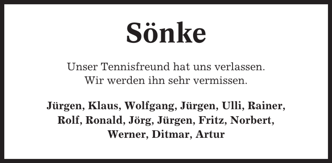 <p>Sönke<br />Unser Tennisfreund hat uns verlassen.<br />Wir werden ihn sehr vermissen.<br />Jürgen, Klaus, Wolfgang, Jürgen, Ulli, Rainer,<br />Rolf, Ronald, Jörg, Jürgen, Fritz, Norbert,<br />Werner, Ditmar, Artur</p>