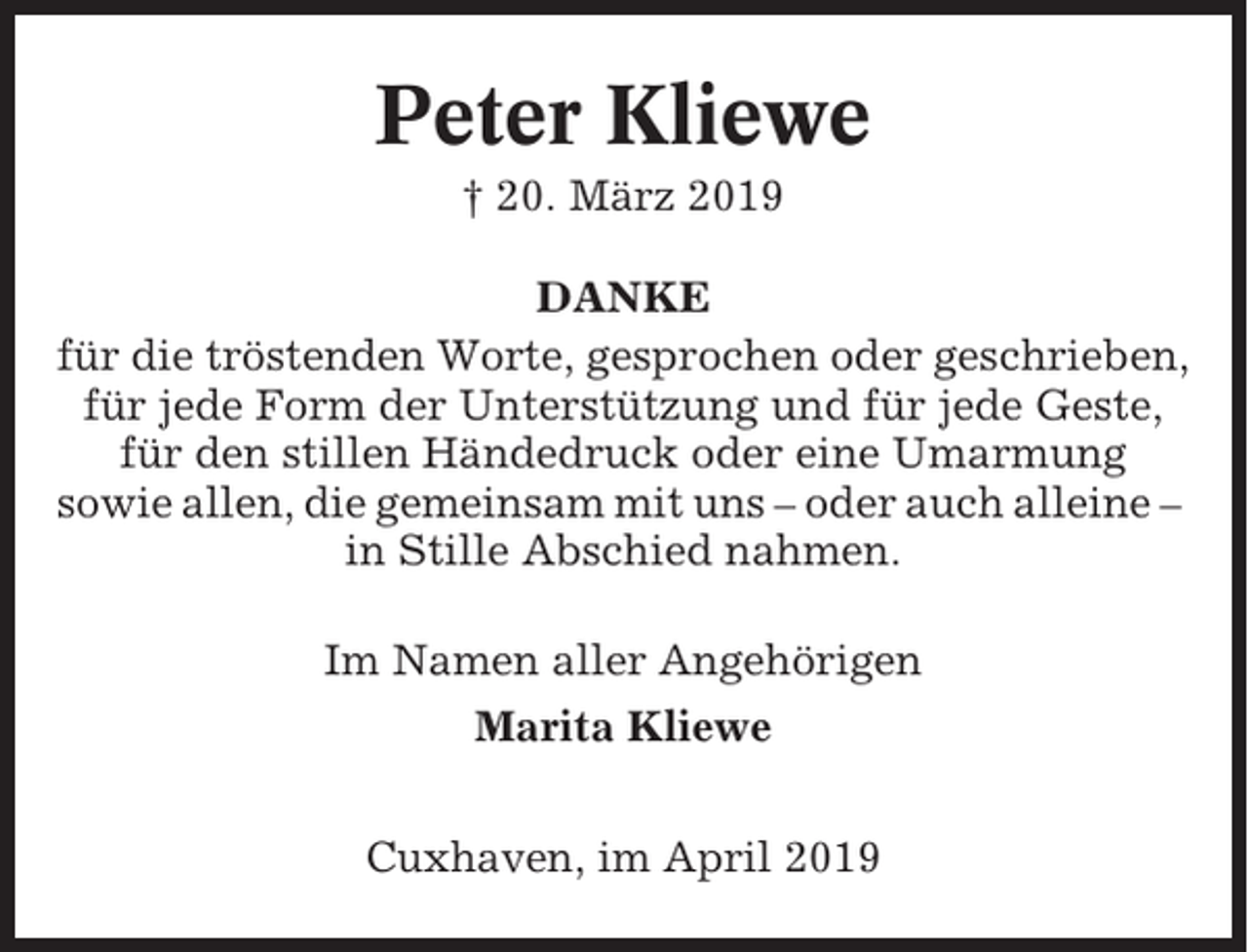 <p>Peter Kliewe<br />† 20. März 2019<br />DANKE<br />für die tröstenden Worte, gesprochen oder geschrieben,<br />für jede Form der Unterstützung und für jede Geste,<br />für den stillen Händedruck oder eine Umarmung<br />sowie allen, die gemeinsam mit uns – oder auch alleine –<br />in Stille Abschied nahmen.<br />Im Namen aller Angehörigen<br />Marita Kliewe<br />Cuxhaven, im April 2019</p>