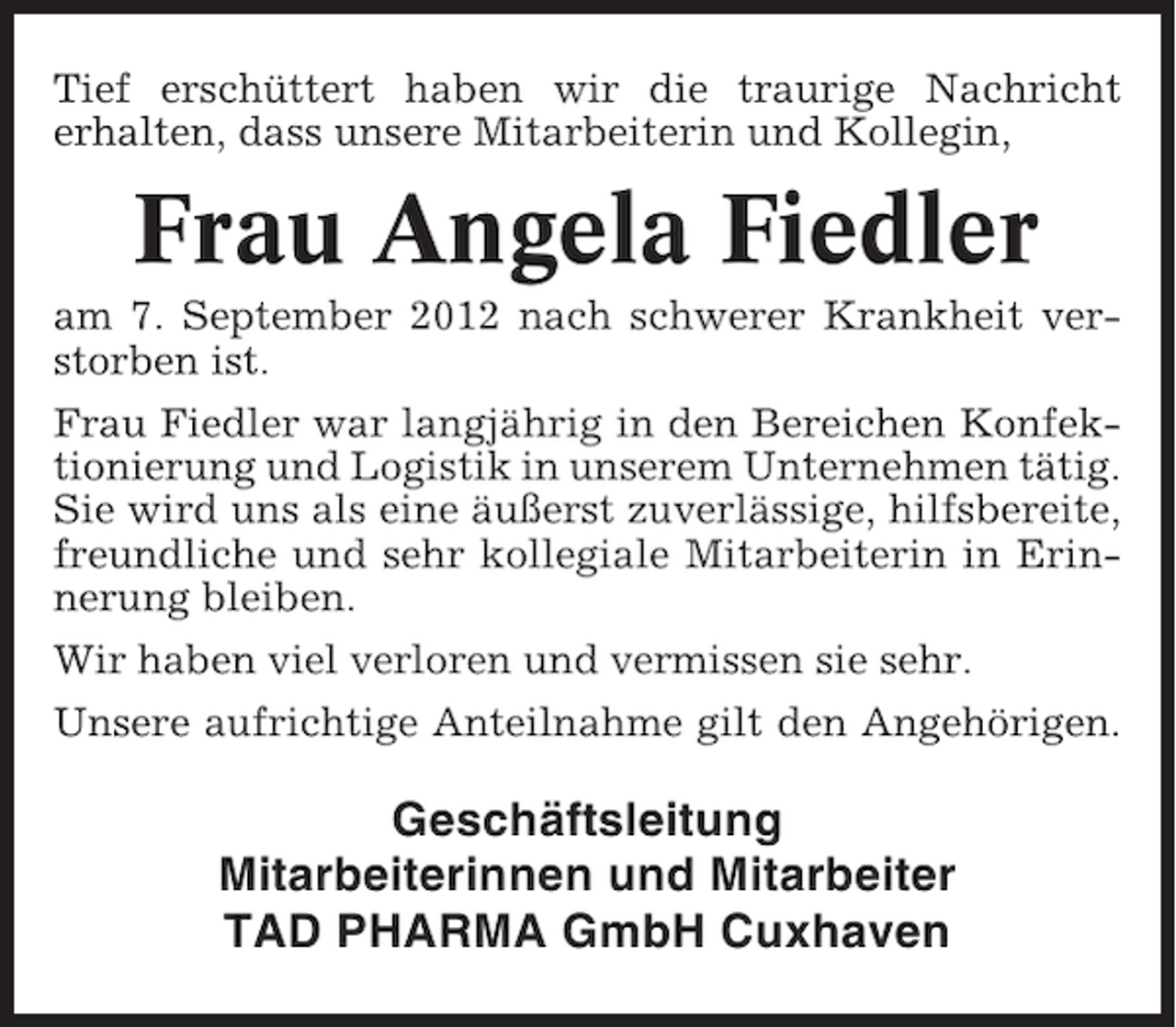 <p>Tief erschüttert haben wir die traurige Nachricht<br />erhalten, dass unsere Mitarbeiterin und Kollegin,</p><p>Frau Angela Fiedler<br />am 7. September 2012 nach schwerer Krankheit verstorben ist.<br />Frau Fiedler war langjährig in den Bereichen Konfektionierung und Logistik in unserem Unternehmen tätig.<br />Sie wird uns als eine äußerst zuverlässige, hilfsbereite,<br />freundliche und sehr kollegiale Mitarbeiterin in Erinnerung bleiben.<br />Wir haben viel verloren und vermissen sie sehr.<br />Unsere aufrichtige Anteilnahme gilt den Angehörigen.</p><p>Geschäftsleitung<br />Mitarbeiterinnen und Mitarbeiter<br />TAD PHARMA GmbH Cuxhaven</p>