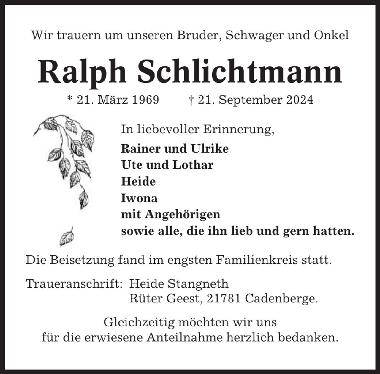 <p>Wir trauern um unseren Bruder, Schwager und Onkel</p><p>Ralph Schlichtmann<br />* 21. März 1969</p><p>† 21. September 2024</p><p>In liebevoller Erinnerung,<br />Rainer und Ulrike<br />Ute und Lothar<br />Heide<br />Iwona<br />mit Angehörigen<br />sowie alle, die ihn lieb und gern hatten.<br />Die Beisetzung fand im engsten Familienkreis statt.<br />Traueranschrift: Heide Stangneth<br />Rüter Geest, 21781 Cadenberge.<br />Gleichzeitig möchten wir uns<br />für die erwiesene Anteilnahme herzlich bedanken.</p>