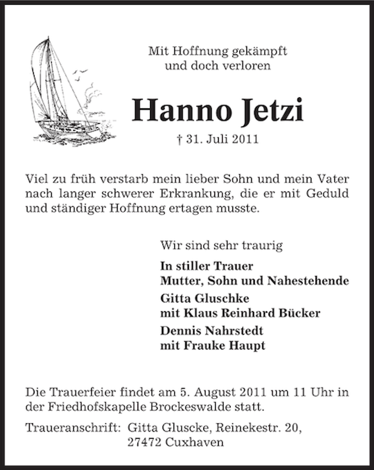 <p>Mit Hoffnung gekämpft<br />und doch verloren</p><p>Hanno Jetzi<br />† 31. Juli 2011<br />Viel zu früh verstarb mein lieber Sohn und mein Vater<br />nach langer schwerer Erkrankung, die er mit Geduld<br />und ständiger Hoffnung ertagen musste.<br />Wir sind sehr traurig<br />In stiller Trauer<br />Mutter, Sohn und Nahestehende<br />Gitta Gluschke<br />mit Klaus Reinhard Bücker<br />Dennis Nahrstedt<br />mit Frauke Haupt</p><p>Die Trauerfeier findet am 5. August 2011 um 11 Uhr in<br />der Friedhofskapelle Brockeswalde statt.<br />Traueranschrift: Gitta Gluscke, Reinekestr. 20,<br />27472 Cuxhaven</p>