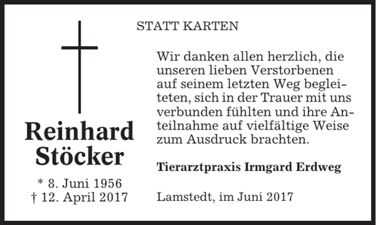 <p>STATT KARTEN</p><p>Reinhard<br />Stöcker<br />* 8. Juni 1956<br />† 12. April 2017</p><p>Wir danken allen herzlich, die<br />unseren lieben Verstorbenen<br />auf seinem letzten Weg begleiteten, sich in der Trauer mit uns<br />verbunden fühlten und ihre Anteilnahme auf vielfältige Weise<br />zum Ausdruck brachten.<br />Tierarztpraxis Irmgard Erdweg<br />Lamstedt, im Juni 2017</p>