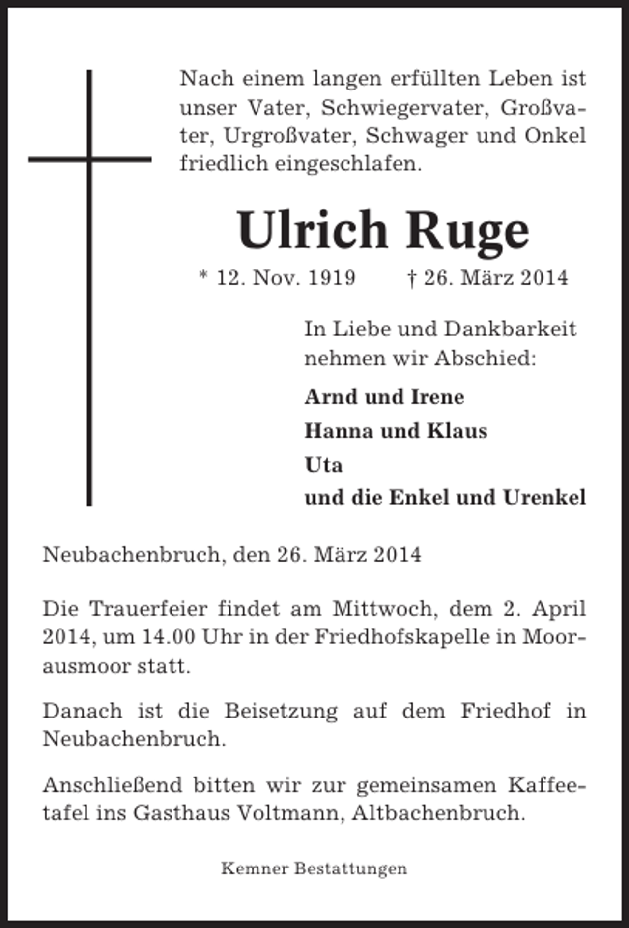 <p>Nach einem langen erfüllten Leben ist<br />unser Vater, Schwiegervater, Großvater, Urgroßvater, Schwager und Onkel<br />friedlich eingeschlafen.</p><p>Ulrich Ruge<br />* 12. Nov. 1919</p><p>† 26. März 2014</p><p>In Liebe und Dankbarkeit<br />nehmen wir Abschied:<br />Arnd und Irene<br />Hanna und Klaus<br />Uta<br />und die Enkel und Urenkel<br />Neubachenbruch, den 26. März 2014<br />Die Trauerfeier findet am Mittwoch, dem 2. April<br />2014, um 14.00 Uhr in der Friedhofskapelle in Moorausmoor statt.<br />Danach ist die Beisetzung auf dem Friedhof in<br />Neubachenbruch.<br />Anschließend bitten wir zur gemeinsamen Kaffeetafel ins Gasthaus Voltmann, Altbachenbruch.<br />Kemner Bestattungen</p>
