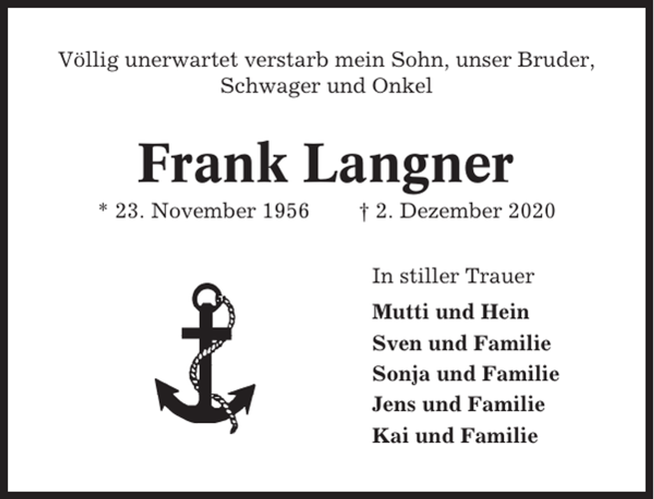 <p>Völlig unerwartet verstarb mein Sohn, unser Bruder,<br />Schwager und Onkel</p><p>Frank Langner<br />* 23. November 1956</p><p>† 2. Dezember 2020<br />In stiller Trauer<br />Mutti und Hein<br />Sven und Familie<br />Sonja und Familie<br />Jens und Familie<br />Kai und Familie</p>