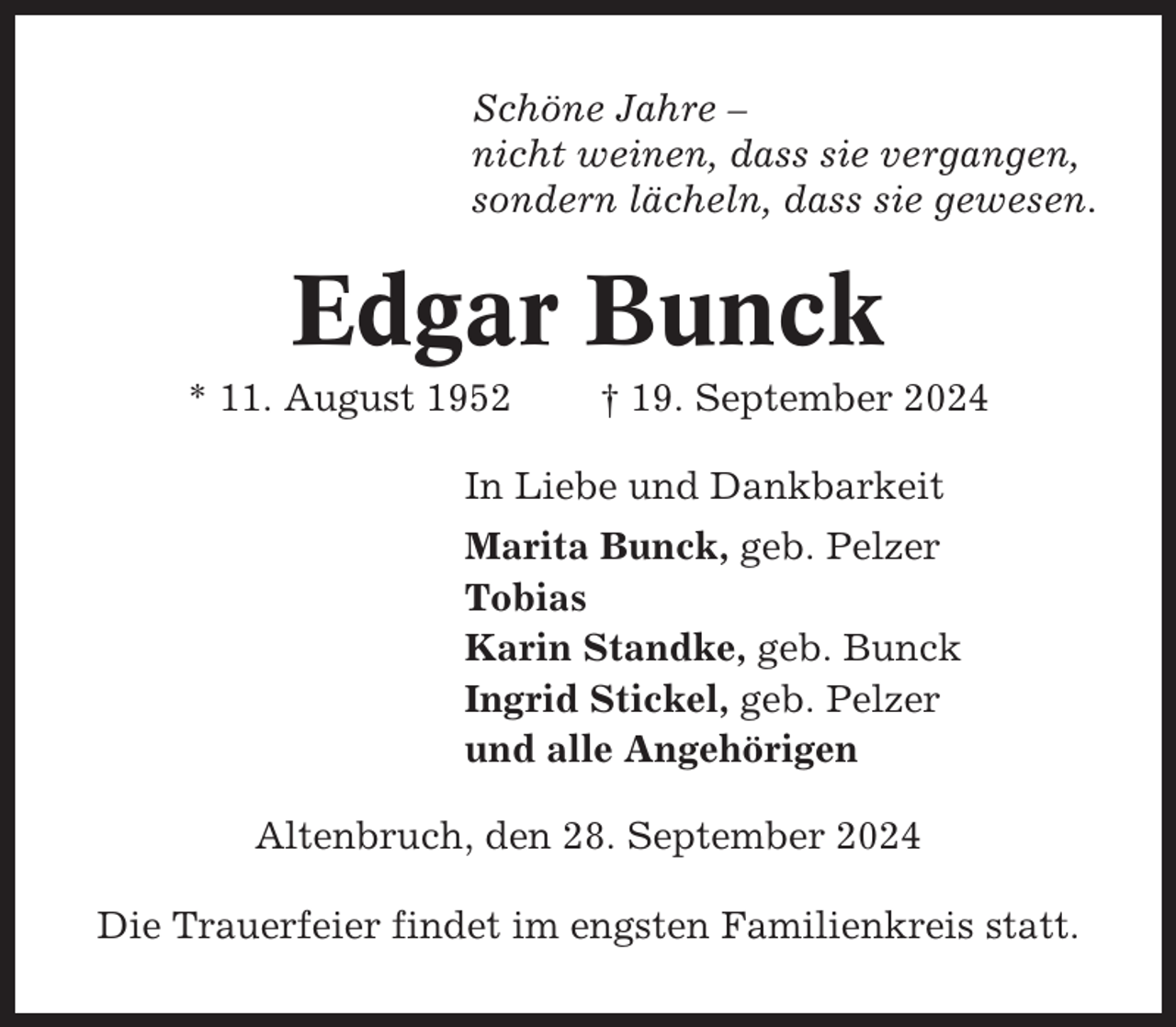 <p>Schöne Jahre –<br />nicht weinen, dass sie vergangen,<br />sondern lächeln, dass sie gewesen.</p><p>Edgar Bunck<br />* 11. August 1952</p><p>† 19. September 2024</p><p>In Liebe und Dankbarkeit<br />Marita Bunck, geb. Pelzer<br />Tobias<br />Karin Standke, geb. Bunck<br />Ingrid Stickel, geb. Pelzer<br />und alle Angehörigen<br />Altenbruch, den 28. September 2024<br />Die Trauerfeier findet im engsten Familienkreis statt.</p>