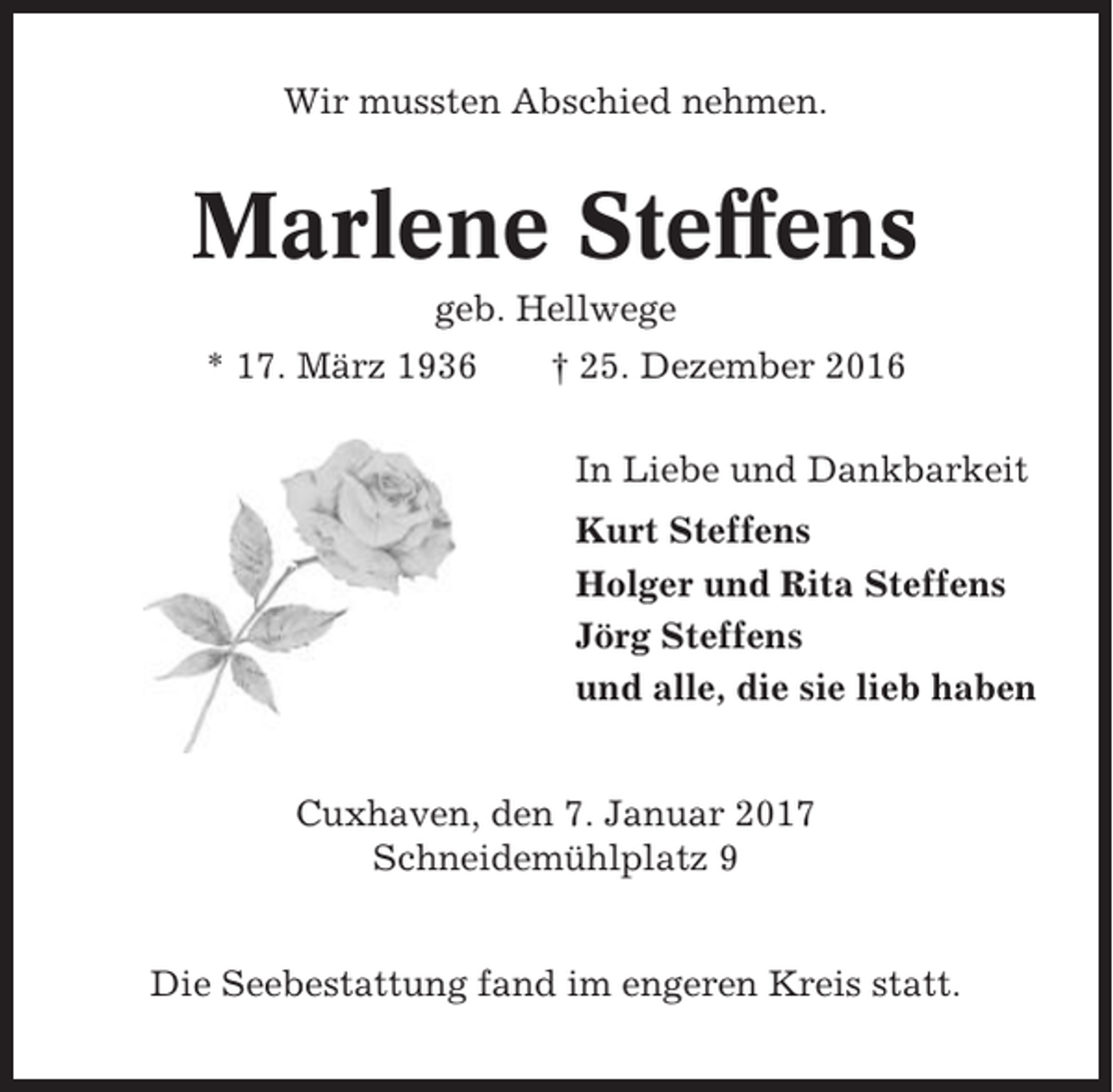 <p>Wir mussten Abschied nehmen.</p><p>Marlene Steffens<br />geb. Hellwege<br />* 17. März 1936</p><p>† 25. Dezember 2016<br />In Liebe und Dankbarkeit<br />Kurt Steffens<br />Holger und Rita Steffens<br />Jörg Steffens<br />und alle, die sie lieb haben</p><p>Cuxhaven, den 7. Januar 2017<br />Schneidemühlplatz 9<br />Die Seebestattung fand im engeren Kreis statt.</p>