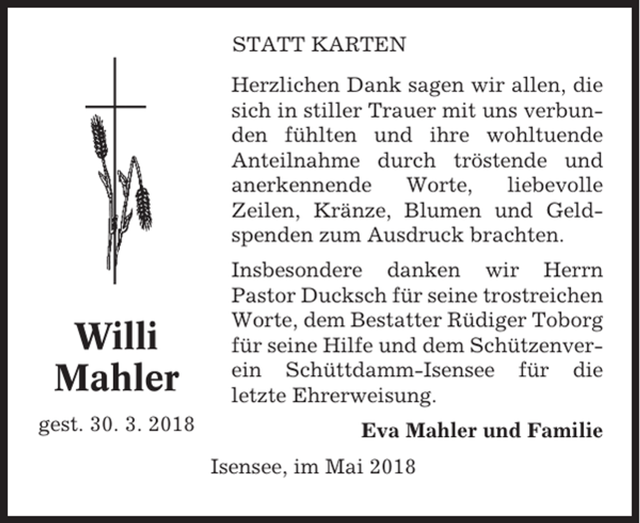 <p>STATT KARTEN<br />Herzlichen Dank sagen wir allen, die<br />sich in stiller Trauer mit uns verbunden fühlten und ihre wohltuende<br />Anteilnahme durch tröstende und<br />anerkennende<br />Worte,<br />liebevolle<br />Zeilen, Kränze, Blumen und Geldspenden zum Ausdruck brachten.</p><p>Willi<br />Mahler<br />gest. 30. 3. 2018</p><p>Insbesondere danken wir Herrn<br />Pastor Ducksch für seine trostreichen<br />Worte, dem Bestatter Rüdiger Toborg<br />für seine Hilfe und dem Schützenverein Schüttdamm-Isensee für die<br />letzte Ehrerweisung.<br />Eva Mahler und Familie<br />Isensee, im Mai 2018</p>
