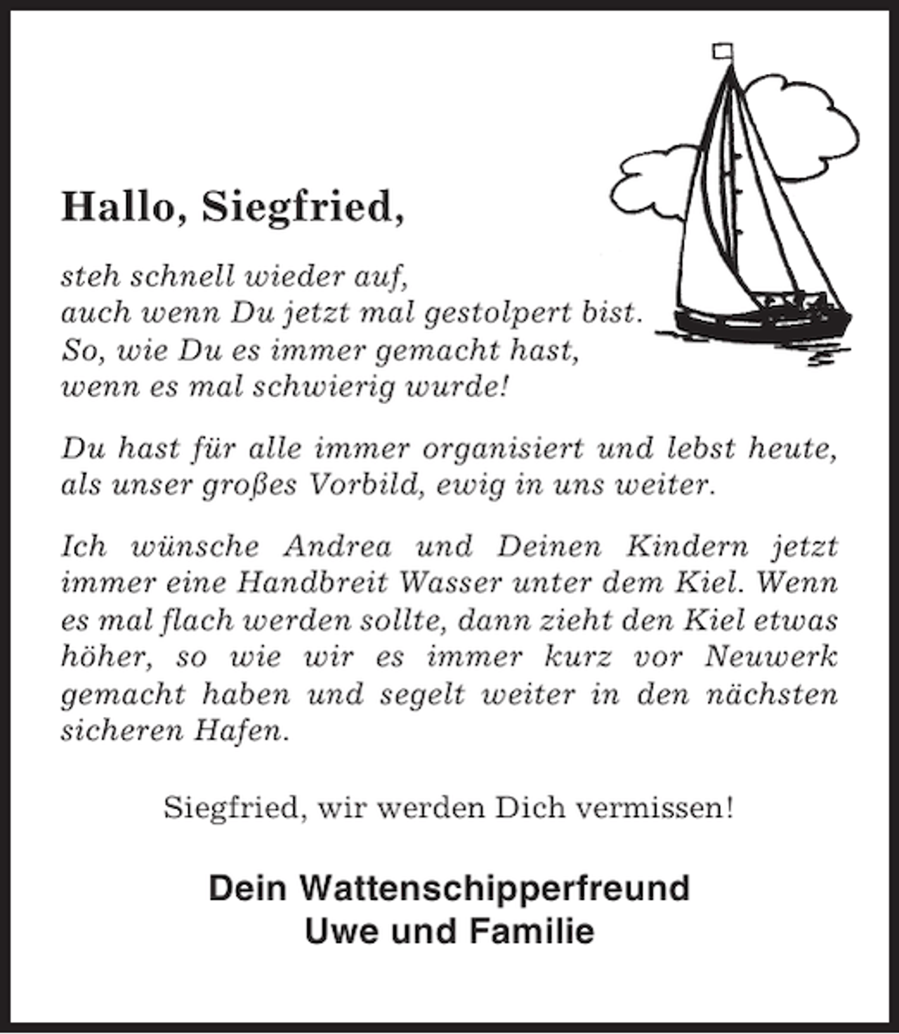 <p>Hallo, Siegfried,<br />steh schnell wieder auf,<br />auch wenn Du jetzt mal gestolpert bist.<br />So, wie Du es immer gemacht hast,<br />wenn es mal schwierig wurde!<br />Du hast für alle immer organisiert und lebst heute,<br />als unser großes Vorbild, ewig in uns weiter.<br />Ich wünsche Andrea und Deinen Kindern jetzt<br />immer eine Handbreit Wasser unter dem Kiel. Wenn<br />es mal flach werden sollte, dann zieht den Kiel etwas<br />höher, so wie wir es immer kurz vor Neuwerk<br />gemacht haben und segelt weiter in den nächsten<br />sicheren Hafen.<br />Siegfried, wir werden Dich vermissen!</p><p>Dein Wattenschipperfreund<br />Uwe und Familie</p>