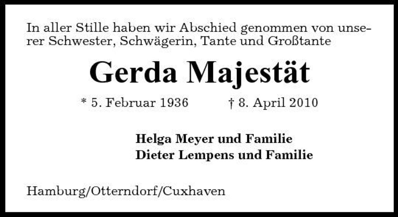 <p>In aller Stille haben wir Abschied genommen von unserer Schwester, Schwägerin, Tante und Großtante</p><p>Gerda Majestät<br />* 5. Februar 1936 † 8. April 2010 Helga Meyer und Familie Dieter Lempens und Familie Hamburg/Otterndorf/Cuxhaven</p>