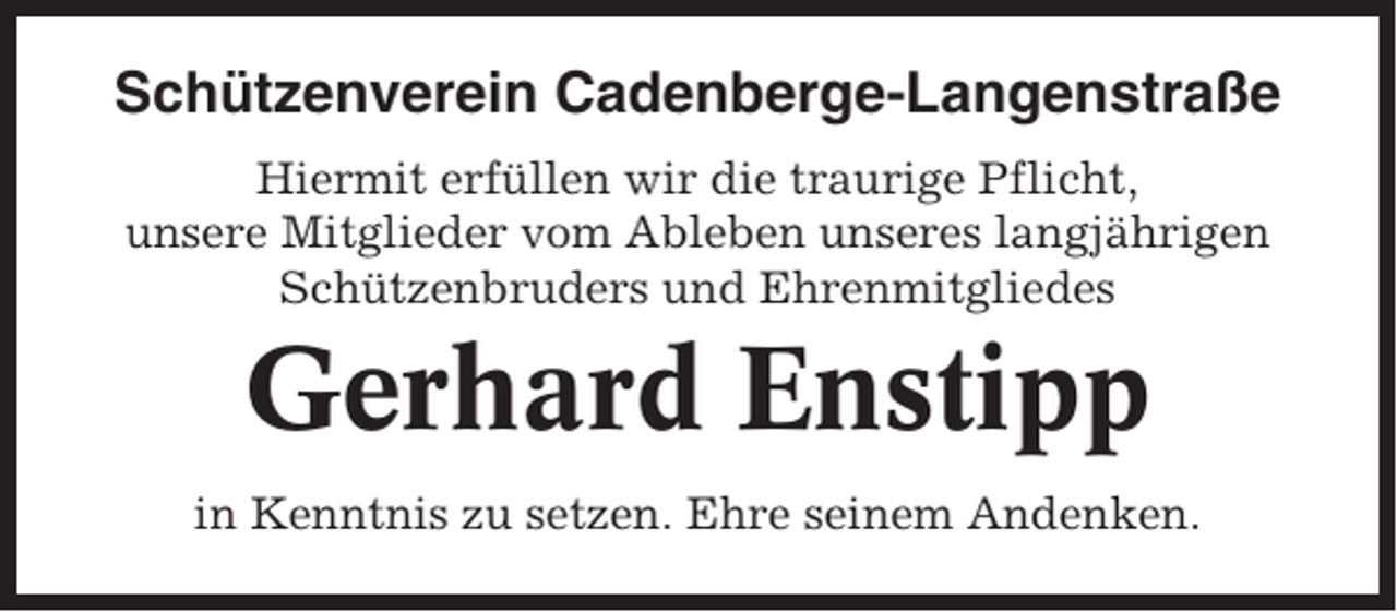 <p>Schützenverein Cadenberge-Langenstraße<br />Hiermit erfüllen wir die traurige Pflicht,<br />unsere Mitglieder vom Ableben unseres langjährigen<br />Schützenbruders und Ehrenmitgliedes</p><p>Gerhard Enstipp<br />in Kenntnis zu setzen. Ehre seinem Andenken.</p>