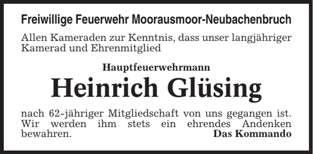 <p>Freiwillige Feuerwehr Moorausmoor-Neubachenbruch<br />Allen Kameraden zur Kenntnis, dass unser langjähriger<br />Kamerad und Ehrenmitglied<br />Hauptfeuerwehrmann</p><p>Heinrich Glüsing<br />nach 62-jähriger Mitgliedschaft von uns gegangen ist.<br />Wir werden ihm stets ein ehrendes Andenken<br />bewahren.<br />Das Kommando</p>