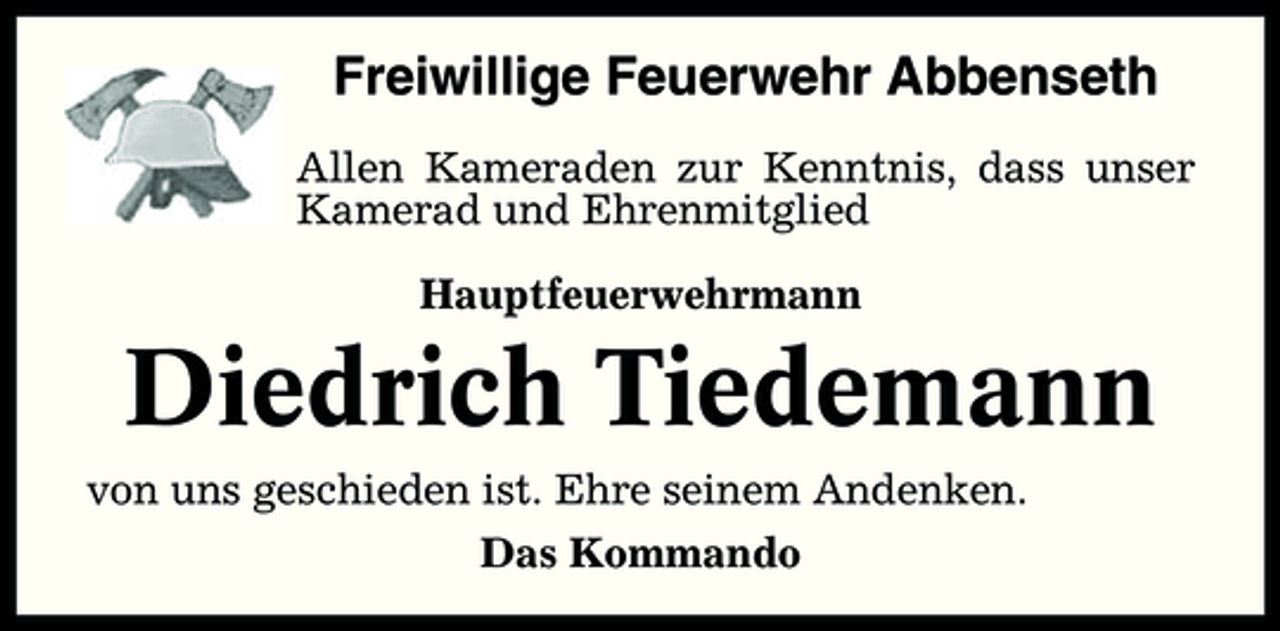 <p>Freiwillige Feuerwehr Abbenseth<br />Allen Kameraden zur Kenntnis, dass unser Kamerad und Ehrenmitglied Hauptfeuerwehrmann</p><p>Diedrich Tiedemann<br />von uns geschieden ist. Ehre seinem Andenken. Das Kommando</p>