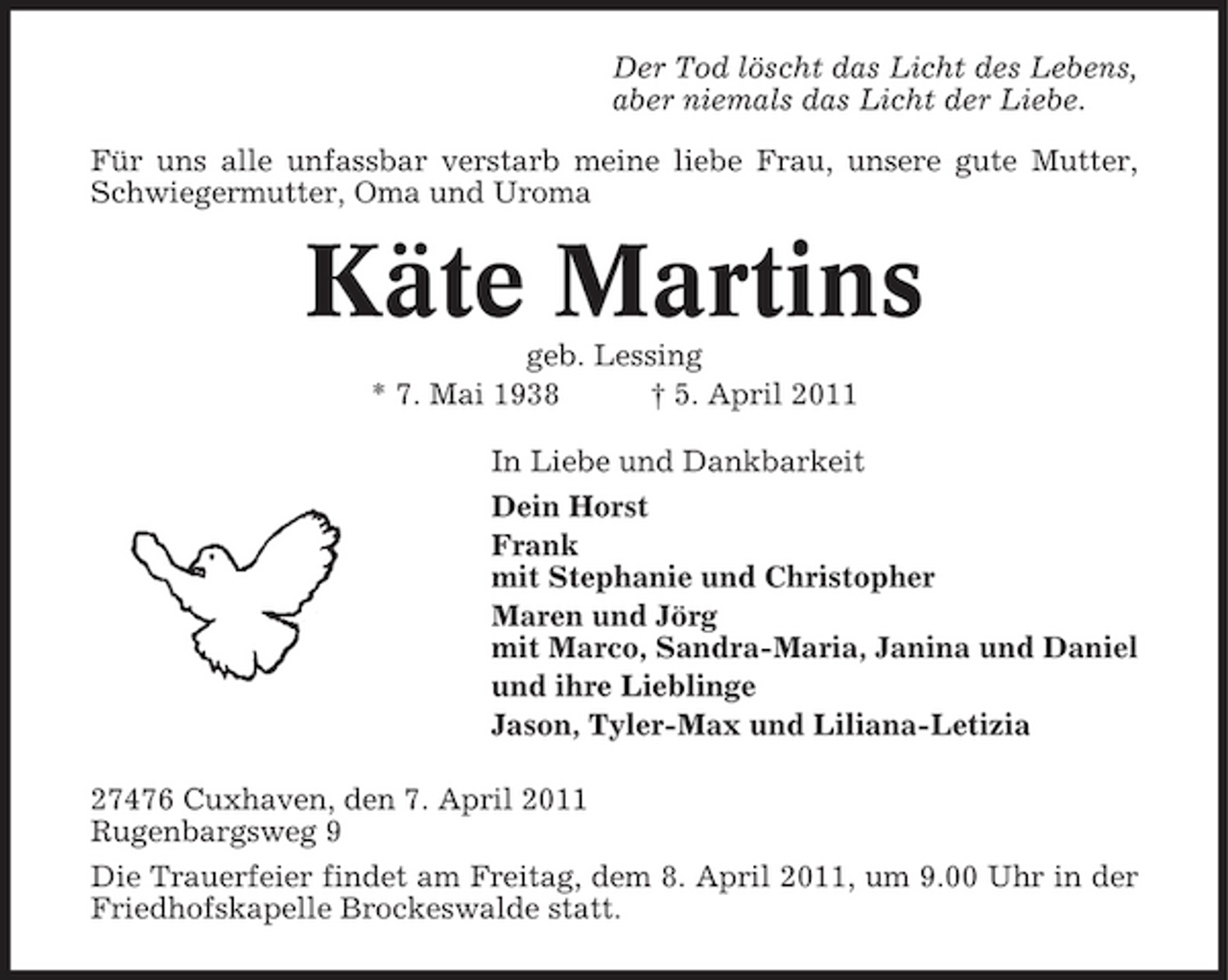 <p>Der Tod löscht das Licht des Lebens, aber niemals das Licht der Liebe. Für uns alle unfassbar verstarb meine liebe Frau, unsere gute Mutter, Schwiegermutter, Oma und Uroma</p>
<p>Käte Martinsgeb. Lessing * 7. Mai 1938 † 5. April 2011 In Liebe und Dankbarkeit Dein Horst Frank mit Stephanie und Christopher Maren und Jörg mit Marco, Sandra-Maria, Janina und Daniel und ihre Lieblinge Jason, Tyler-Max und Liliana-Letizia 27476 Cuxhaven, den 7. April 2011 Rugenbargsweg 9 Die Trauerfeier findet am Freitag, dem 8. April 2011, um 9.00 Uhr in der Friedhofskapelle Brockeswalde statt.</p>