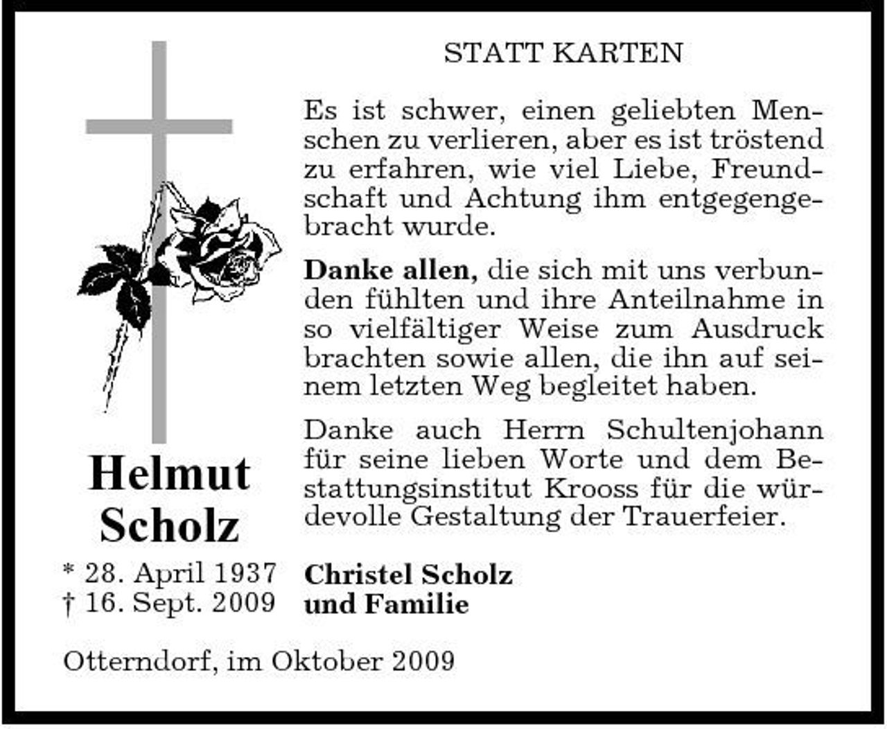 <p>STATT KARTEN Es ist schwer, einen geliebten Menschen zu verlieren, aber es ist tröstend zu erfahren, wie viel Liebe, Freundschaft und Achtung ihm entgegengebracht wurde. Danke allen, die sich mit uns verbunden fühlten und ihre Anteilnahme in so vielfältiger Weise zum Ausdruck brachten sowie allen, die ihn auf seinem letzten Weg begleitet haben. Danke auch Herrn Schultenjohann für seine lieben Worte und dem Bestattungsinstitut Krooss für die würdevolle Gestaltung der Trauerfeier.</p><p>Helmut Scholz</p><p>* 28. April 1937 Christel Scholz † 16. Sept. 2009 und Familie Otterndorf, im Oktober 2009</p>
