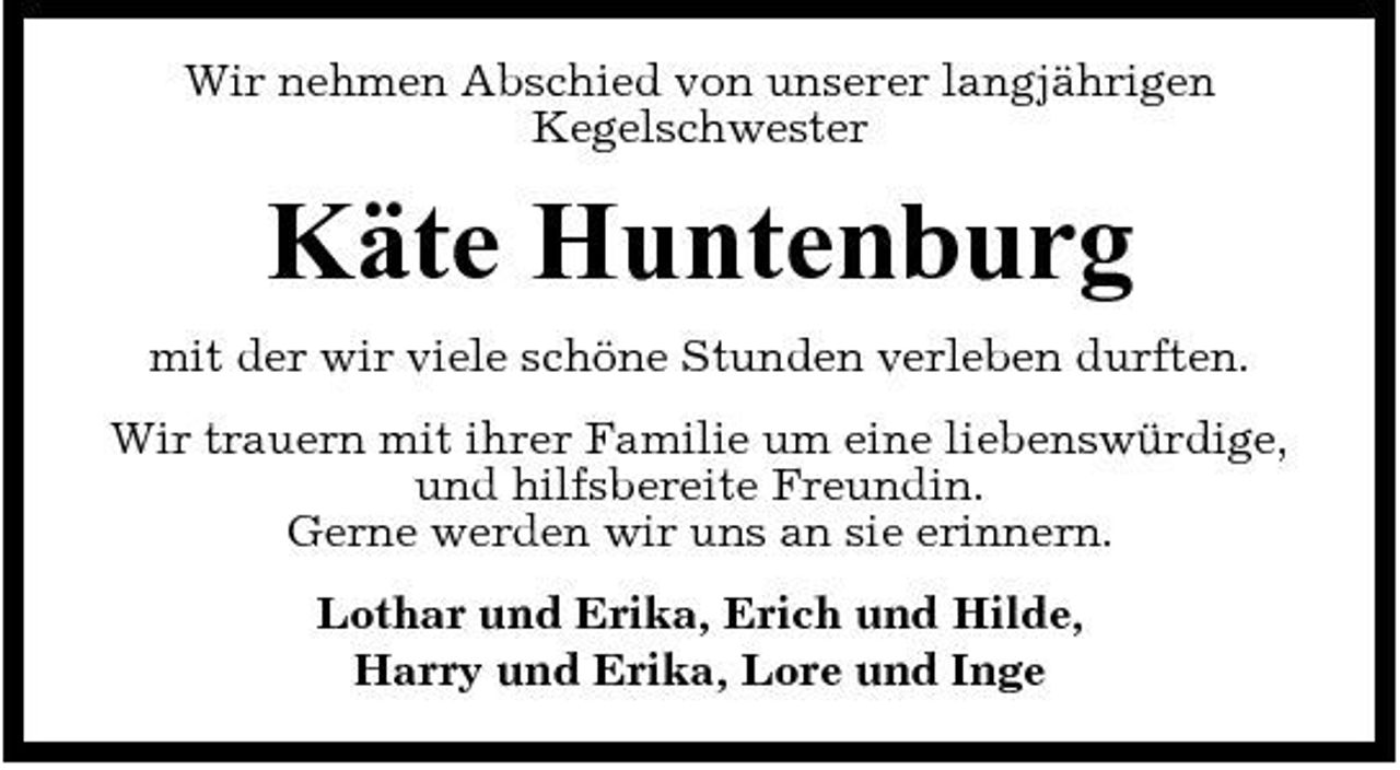 <p>Wir nehmen Abschied von unserer langjährigen Kegelschwester</p><p>Käte Huntenburg<br />mit der wir viele schöne Stunden verleben durften. Wir trauern mit ihrer Familie um eine liebenswürdige, und hilfsbereite Freundin. Gerne werden wir uns an sie erinnern. Lothar und Erika, Erich und Hilde, Harry und Erika, Lore und Inge</p>