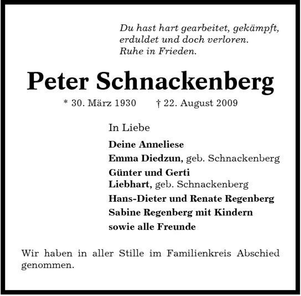 <p>Du hast hart gearbeitet, gekämpft, erduldet und doch verloren. Ruhe in Frieden.</p><p>Peter Schnackenberg<br />* 30. März 1930 † 22. August 2009</p><p>In Liebe<br />Deine Anneliese Emma Diedzun, geb. Schnackenberg Günter und Gerti Liebhart, geb. Schnackenberg Hans-Dieter und Renate Regenberg Sabine Regenberg mit Kindern sowie alle Freunde Wir haben in aller Stille im Familienkreis Abschied genommen.</p>