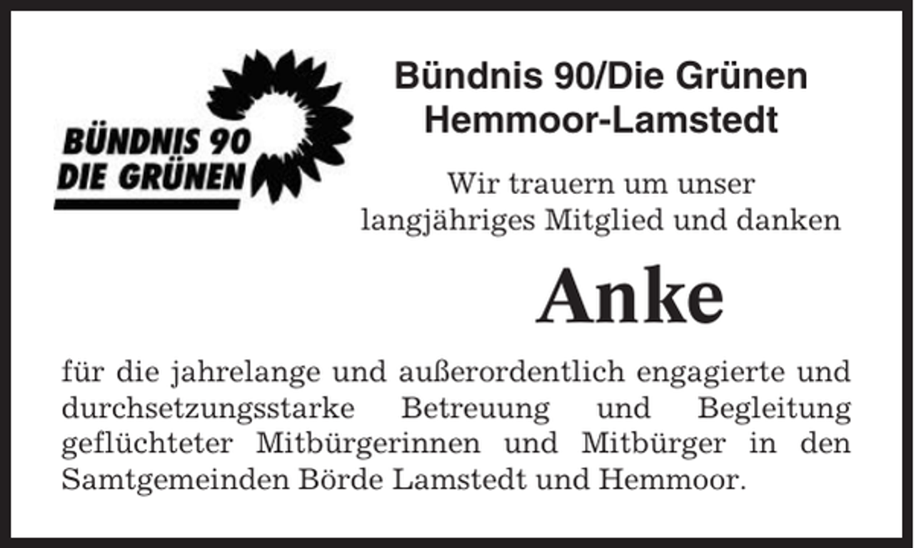 <p>Bündnis 90/Die Grünen<br />Hemmoor-Lamstedt<br />Wir trauern um unser<br />langjähriges Mitglied und danken</p><p>Anke<br />für die jahrelange und außerordentlich engagierte und<br />durchsetzungsstarke<br />Betreuung<br />und<br />Begleitung<br />geflüchteter Mitbürgerinnen und Mitbürger in den<br />Samtgemeinden Börde Lamstedt und Hemmoor.</p>
