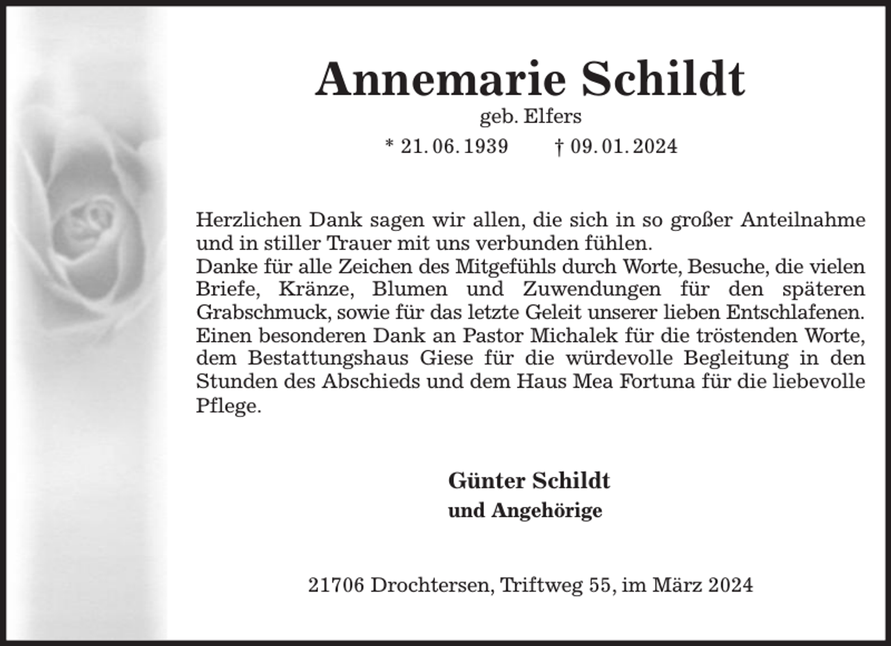 <p>Annemarie Schildt<br />geb. Elfers<br />* 21. 06. 1939<br />† 09. 01. 2024</p><p>Herzlichen Dank sagen wir allen, die sich in so großer Anteilnahme<br />und in stiller Trauer mit uns verbunden fühlen.<br />Danke für alle Zeichen des Mitgefühls durch Worte, Besuche, die vielen<br />Briefe, Kränze, Blumen und Zuwendungen für den späteren<br />Grabschmuck, sowie für das letzte Geleit unserer lieben Entschlafenen.<br />Einen besonderen Dank an Pastor Michalek für die tröstenden Worte,<br />dem Bestattungshaus Giese für die würdevolle Begleitung in den<br />Stunden des Abschieds und dem Haus Mea Fortuna für die liebevolle<br />Pflege.</p><p>Günter Schildt<br />und Angehörige<br />21706 Drochtersen, Triftweg 55, im März 2024</p>