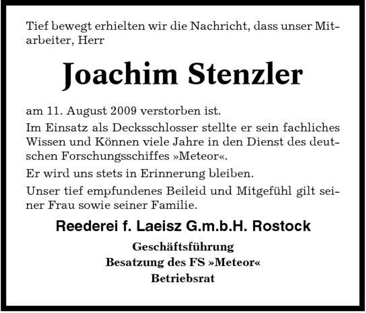 <p>Tief bewegt erhielten wir die Nachricht, dass unser Mitarbeiter, Herr</p><p>Joachim Stenzler<br />am 11. August 2009 verstorben ist. Im Einsatz als Decksschlosser stellte er sein fachliches Wissen und Können viele Jahre in den Dienst des deutschen Forschungsschiffes »Meteor«. Er wird uns stets in Erinnerung bleiben. Unser tief empfundenes Beileid und Mitgefühl gilt seiner Frau sowie seiner Familie.</p><p>Reederei f. Laeisz G.m.b.H. Rostock<br />Geschäftsführung Besatzung des FS »Meteor« Betriebsrat</p>