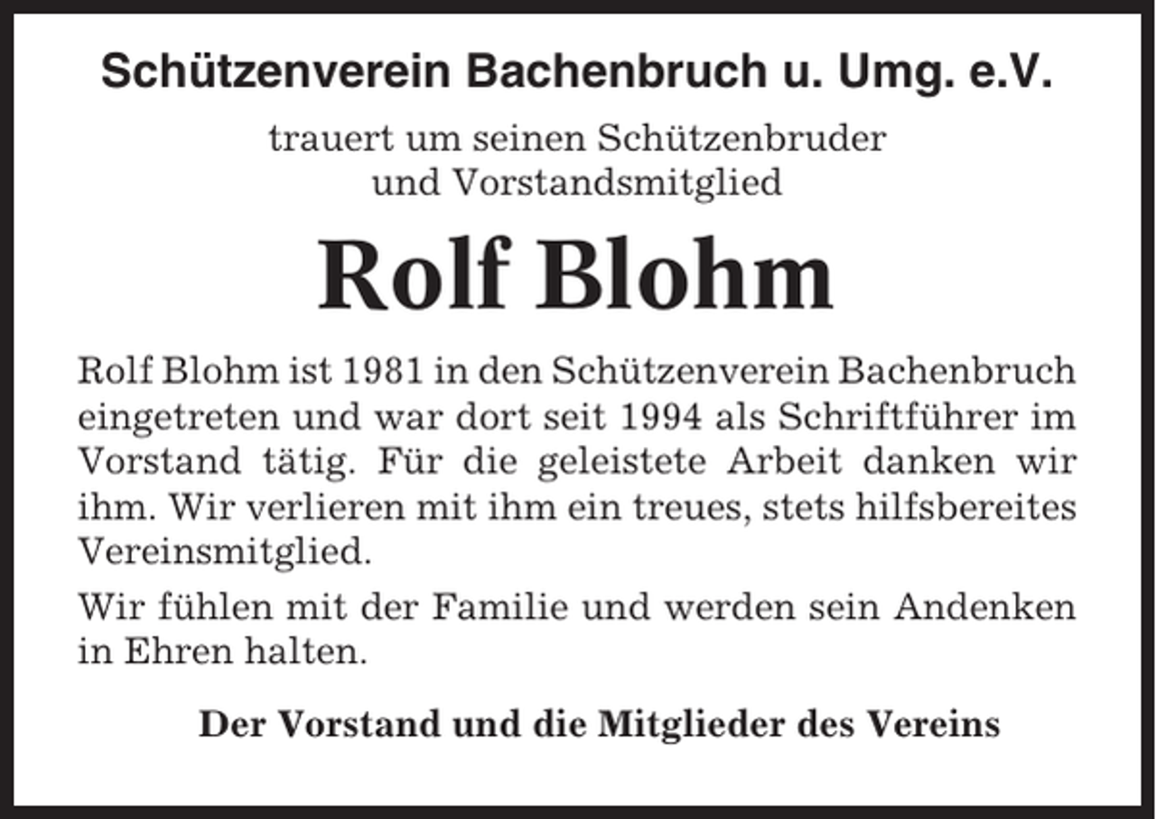<p>Schützenverein Bachenbruch u. Umg. e.V.<br />trauert um seinen Schützenbruder<br />und Vorstandsmitglied</p><p>Rolf Blohm<br />Rolf Blohm ist 1981 in den Schützenverein Bachenbruch<br />eingetreten und war dort seit 1994 als Schriftführer im<br />Vorstand tätig. Für die geleistete Arbeit danken wir<br />ihm. Wir verlieren mit ihm ein treues, stets hilfsbereites<br />Vereinsmitglied.<br />Wir fühlen mit der Familie und werden sein Andenken<br />in Ehren halten.<br />Der Vorstand und die Mitglieder des Vereins</p>
