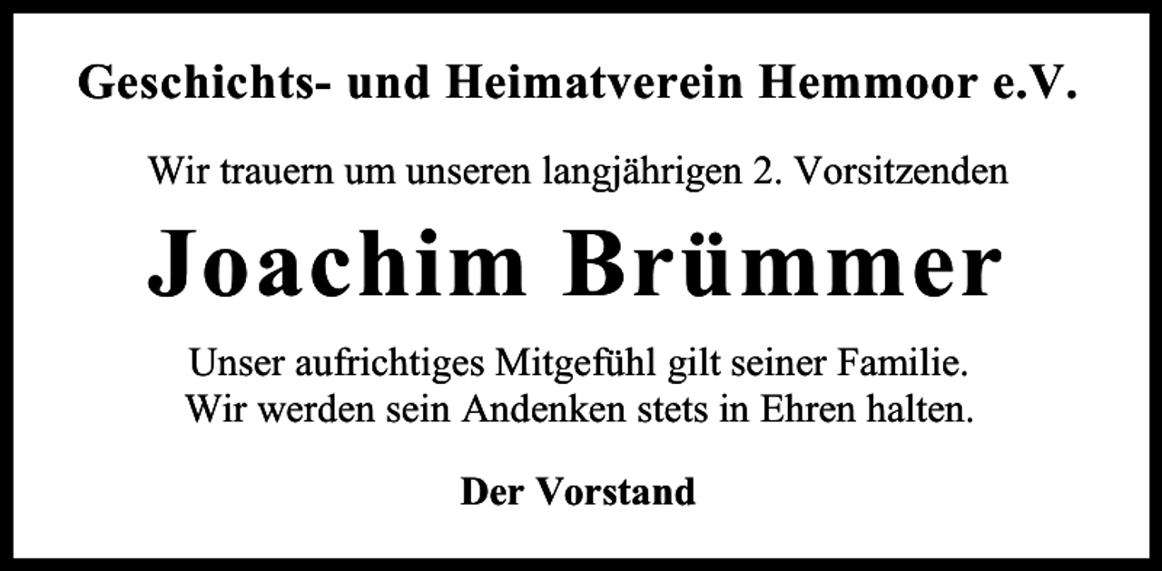 <p>Geschichts- und Heimatverein Hemmoor e.V.<br />Wir trauern um unseren langjährigen 2. Vorsitzenden</p><p>Joachim Brümmer<br />Unser aufrichtiges Mitgefühl gilt seiner Familie.<br />Wir werden sein Andenken stets in Ehren halten.<br />Der Vorstand</p>