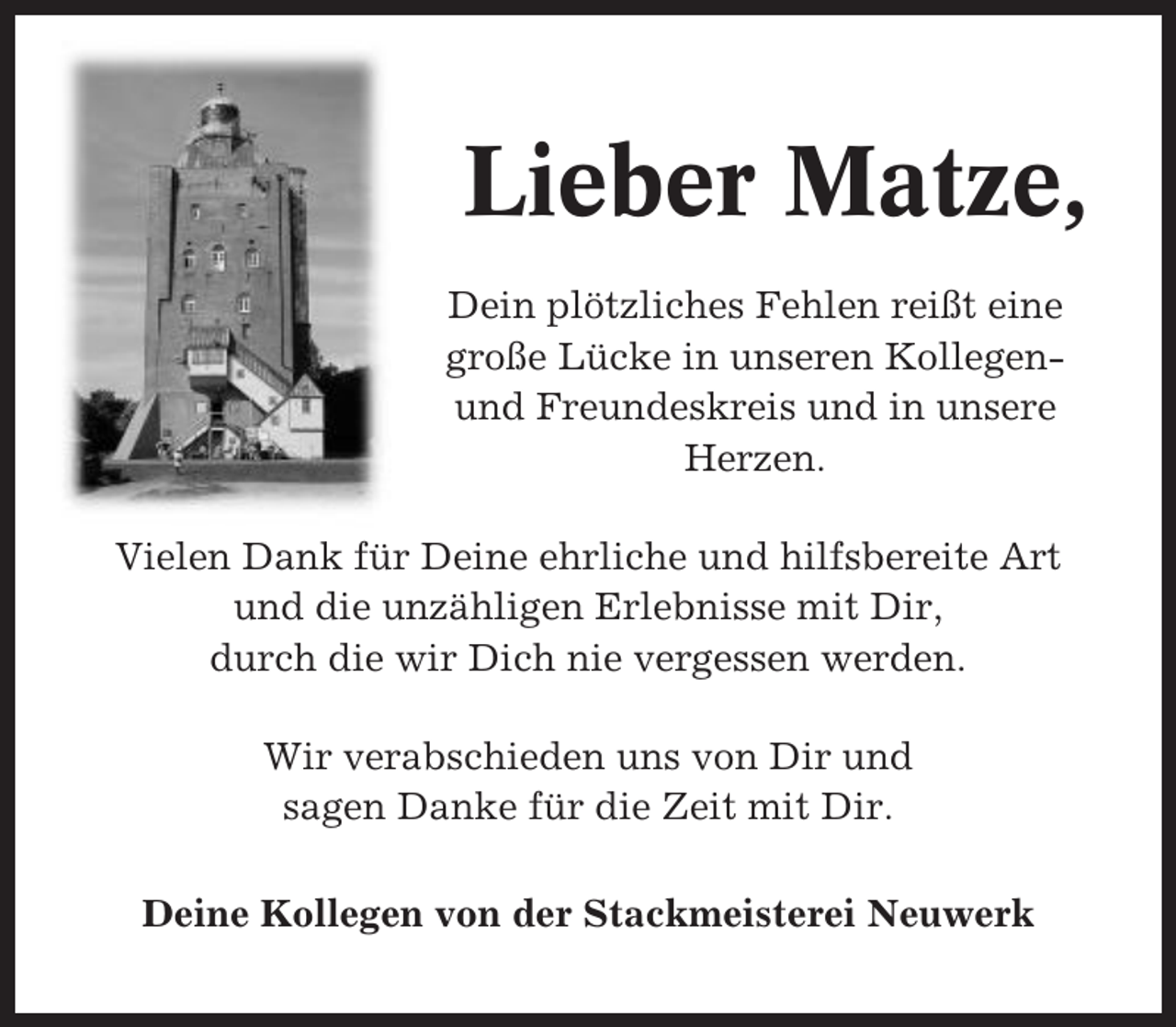 <p>Lieber Matze,<br />Dein plötzliches Fehlen reißt eine<br />große Lücke in unseren Kollegenund Freundeskreis und in unsere<br />Herzen.<br />Vielen Dank für Deine ehrliche und hilfsbereite Art<br />und die unzähligen Erlebnisse mit Dir,<br />durch die wir Dich nie vergessen werden.<br />Wir verabschieden uns von Dir und<br />sagen Danke für die Zeit mit Dir.<br />Deine Kollegen von der Stackmeisterei Neuwerk</p>