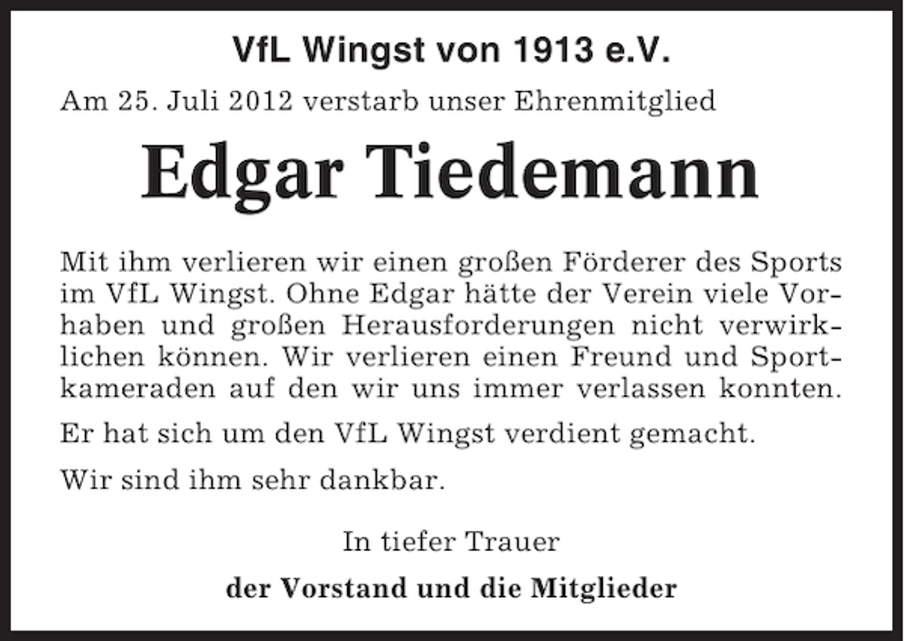 <p>VfL Wingst von 1913 e.V.<br />Am 25. Juli 2012 verstarb unser Ehrenmitglied</p><p>Edgar Tiedemann<br />Mit ihm verlieren wir einen großen Förderer des Sports<br />im VfL Wingst. Ohne Edgar hätte der Verein viele Vorhaben und großen Herausforderungen nicht verwirklichen können. Wir verlieren einen Freund und Sportkameraden auf den wir uns immer verlassen konnten.<br />Er hat sich um den VfL Wingst verdient gemacht.<br />Wir sind ihm sehr dankbar.<br />In tiefer Trauer<br />der Vorstand und die Mitglieder</p>