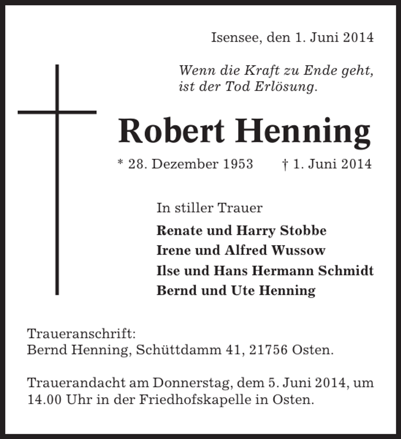 <p>Isensee, den 1. Juni 2014<br />Wenn die Kraft zu Ende geht,<br />ist der Tod Erlösung.</p><p>Robert Henning<br />* 28. Dezember 1953</p><p>† 1. Juni 2014</p><p>In stiller Trauer<br />Renate und Harry Stobbe<br />Irene und Alfred Wussow<br />Ilse und Hans Hermann Schmidt<br />Bernd und Ute Henning<br />Traueranschrift:<br />Bernd Henning, Schüttdamm 41, 21756 Osten.<br />Trauerandacht am Donnerstag, dem 5. Juni 2014, um<br />14.00 Uhr in der Friedhofskapelle in Osten.</p>