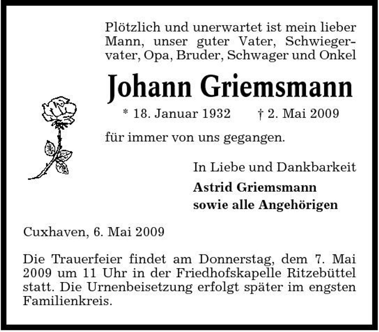 <p>Plötzlich und unerwartet ist mein lieber Mann, unser guter Vater, Schwiegervater, Opa, Bruder, Schwager und Onkel</p><p>Johann Griemsmann<br />* 18. Januar 1932 † 2. Mai 2009 für immer von uns gegangen. In Liebe und Dankbarkeit Astrid Griemsmann sowie alle Angehörigen Cuxhaven, 6. Mai 2009 Die Trauerfeier findet am Donnerstag, dem 7. Mai 2009 um 11 Uhr in der Friedhofskapelle Ritzebüttel statt. Die Urnenbeisetzung erfolgt später im engsten Familienkreis.</p>