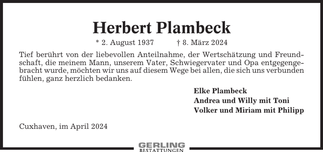 <p>Herbert Plambeck<br />* 2. August 1937</p><p>† 8. März 2024</p><p>Tief berührt von der liebevollen Anteilnahme, der Wertschätzung und Freundschaft, die meinem Mann, unserem Vater, Schwiegervater und Opa entgegengebracht wurde, möchten wir uns auf diesem Wege bei allen, die sich uns verbunden<br />fühlen, ganz herzlich bedanken.<br />Elke Plambeck<br />Andrea und Willy mit Toni<br />Volker und Miriam mit Philipp<br />Cuxhaven, im April 2024</p>