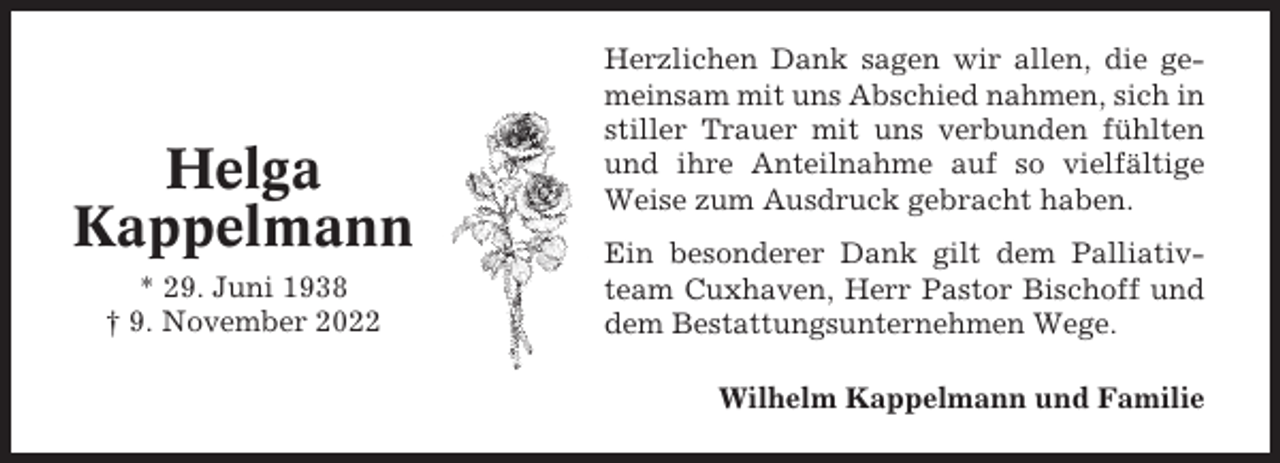<p>Helga<br />Kappelmann<br />* 29. Juni 1938<br />† 9. November 2022</p><p>Herzlichen Dank sagen wir allen, die gemeinsam mit uns Abschied nahmen, sich in<br />stiller Trauer mit uns verbunden fühlten<br />und ihre Anteilnahme auf so vielfältige<br />Weise zum Ausdruck gebracht haben.<br />Ein besonderer Dank gilt dem Palliativteam Cuxhaven, Herr Pastor Bischoff und<br />dem Bestattungsunternehmen Wege.<br />Wilhelm Kappelmann und Familie</p>