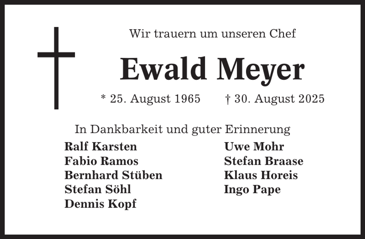 <p>Wir trauern um unseren Chef</p><p>Ewald Meyer<br />* 25. August 1965</p><p>† 30. August 2025</p><p>In Dankbarkeit und guter Erinnerung<br />Ralf Karsten<br />Uwe Mohr<br />Fabio Ramos<br />Stefan Braase<br />Bernhard Stüben<br />Klaus Horeis<br />Stefan Söhl<br />Ingo Pape<br />Dennis Kopf</p>
