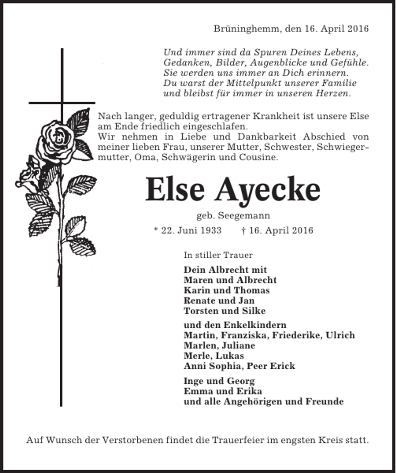 <p>Brüninghemm, den 16. April 2016<br />Und immer sind da Spuren Deines Lebens,<br />Gedanken, Bilder, Augenblicke und Gefühle.<br />Sie werden uns immer an Dich erinnern.<br />Du warst der Mittelpunkt unserer Familie<br />und bleibst für immer in unseren Herzen.<br />Nach langer, geduldig ertragener Krankheit ist unsere Else<br />am Ende friedlich eingeschlafen.<br />Wir nehmen in Liebe und Dankbarkeit Abschied von<br />meiner lieben Frau, unserer Mutter, Schwester, Schwiegermutter, Oma, Schwägerin und Cousine.</p><p>Else Ayecke<br />geb. Seegemann<br />* 22. Juni 1933<br />† 16. April 2016<br />In stiller Trauer</p><p>Dein Albrecht mit<br />Maren und Albrecht<br />Karin und Thomas<br />Renate und Jan<br />Torsten und Silke<br />und den Enkelkindern<br />Martin, Franziska, Friederike, Ulrich<br />Marlen, Juliane<br />Merle, Lukas<br />Anni Sophia, Peer Erick<br />Inge und Georg<br />Emma und Erika<br />und alle Angehörigen und Freunde</p><p>Auf Wunsch der Verstorbenen findet die Trauerfeier im engsten Kreis statt.</p>