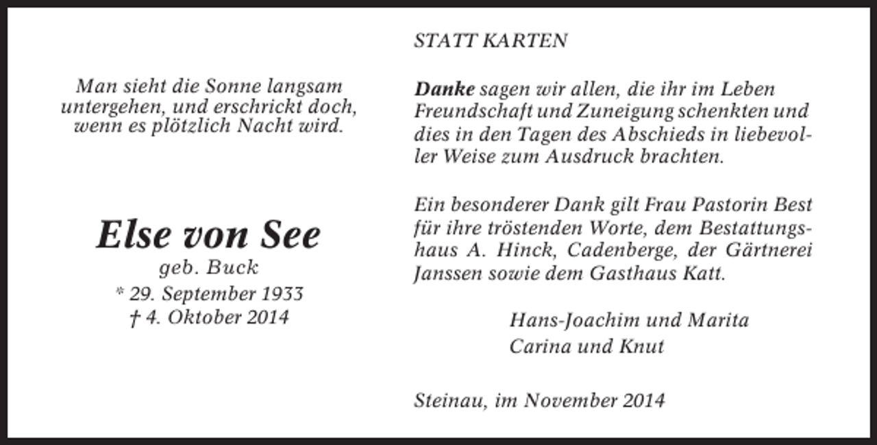 <p>STATT KARTEN<br />Man sieht die Sonne langsam<br />untergehen, und erschrickt doch,<br />wenn es plötzlich Nacht wird.</p><p>Else von See<br />geb. Buck<br />* 29. September 1933<br />† 4. Oktober 2014</p><p>Danke sagen wir allen, die ihr im Leben<br />Freundschaft und Zuneigung schenkten und<br />dies in den Tagen des Abschieds in liebevoller Weise zum Ausdruck brachten.<br />Ein besonderer Dank gilt Frau Pastorin Best<br />für ihre tröstenden Worte, dem Bestattungshaus A. Hinck, Cadenberge, der Gärtnerei<br />Janssen sowie dem Gasthaus Katt.<br />Hans-Joachim und Marita<br />Carina und Knut<br />Steinau, im November 2014</p>