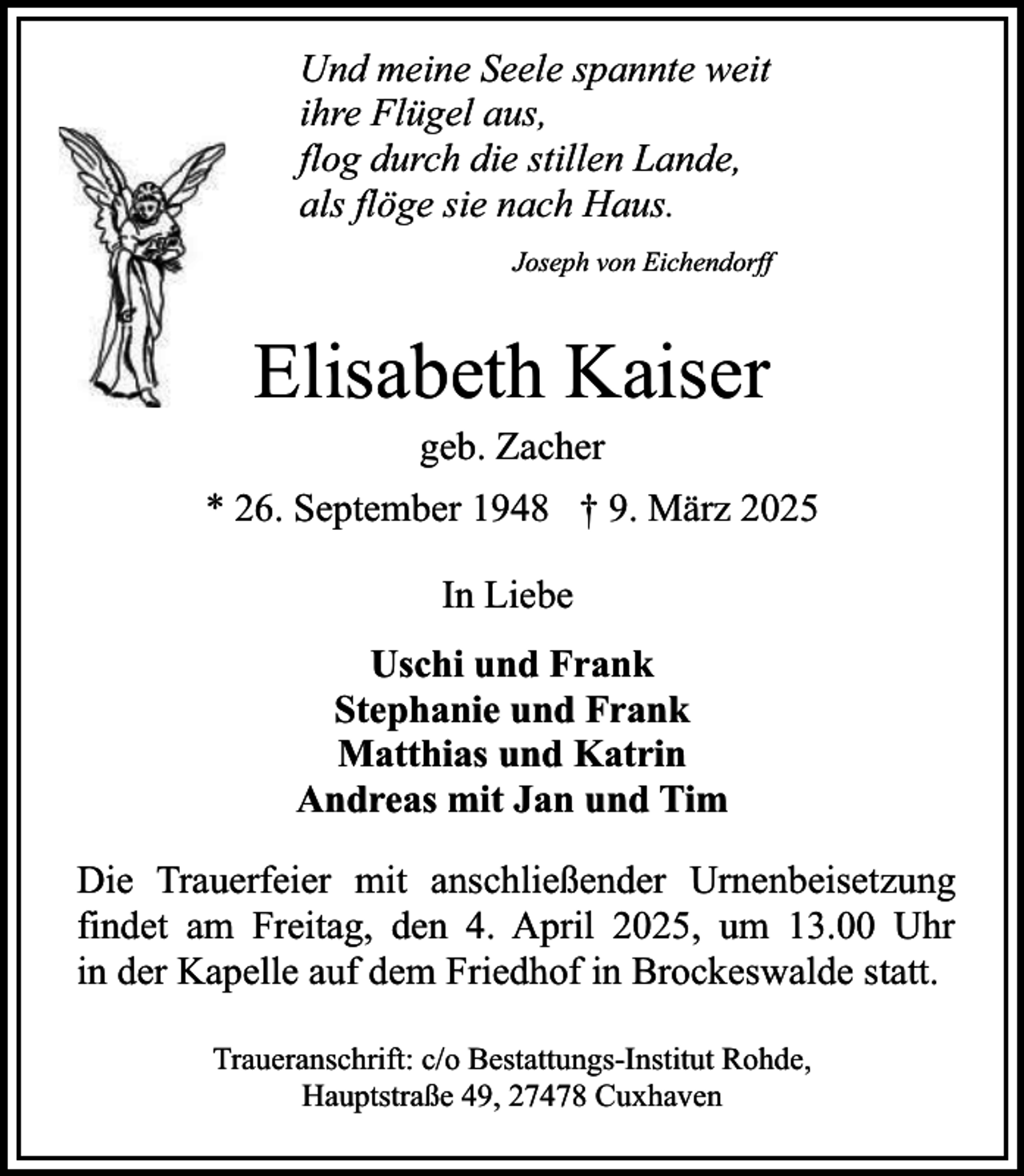 <p>Und meine Seele spannte weit<br />ihre Flügel aus,<br />flog durch die stillen Lande,<br />als flöge sie nach Haus.<br />Joseph von Eichendorff</p><p>Elisabeth Kaiser<br />geb. Zacher</p><p>* 26. September 1948 † 9. März 2025<br />In Liebe<br />Uschi und Frank<br />Stephanie und Frank<br />Matthias und Katrin<br />Andreas mit Jan und Tim<br />Die Trauerfeier mit anschließender Urnenbeisetzung<br />findet am Freitag, den 4. April 2025, um 13.00 Uhr<br />in der Kapelle auf dem Friedhof in Brockeswalde statt.<br />Traueranschrift: c/o Bestattungs-Institut Rohde,<br />Hauptstraße 49, 27478 Cuxhaven</p>