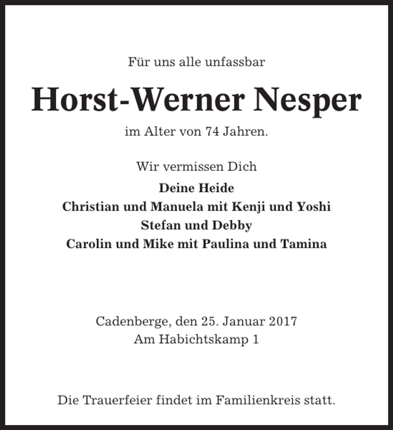 <p>Für uns alle unfassbar</p><p>Horst-Werner Nesper<br />im Alter von 74 Jahren.<br />Wir vermissen Dich<br />Deine Heide<br />Christian und Manuela mit Kenji und Yoshi<br />Stefan und Debby<br />Carolin und Mike mit Paulina und Tamina</p><p>Cadenberge, den 25. Januar 2017<br />Am Habichtskamp 1</p><p>Die Trauerfeier findet im Familienkreis statt.</p>
