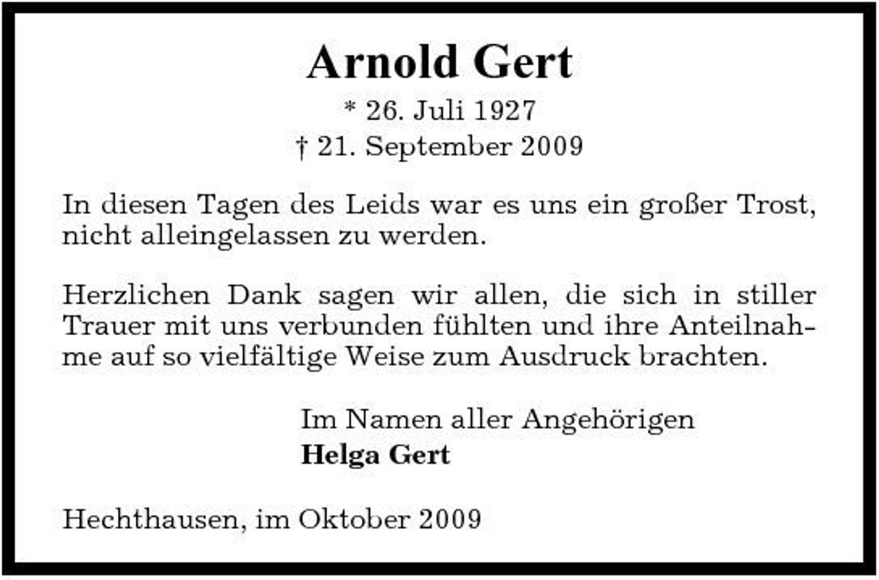 <p>Arnold Gert<br />* 26. Juli 1927 † 21. September 2009 In diesen Tagen des Leids war es uns ein großer Trost, nicht alleingelassen zu werden. Herzlichen Dank sagen wir allen, die sich in stiller Trauer mit uns verbunden fühlten und ihre Anteilnahme auf so vielfältige Weise zum Ausdruck brachten. Im Namen aller Angehörigen Helga Gert Hechthausen, im Oktober 2009</p>