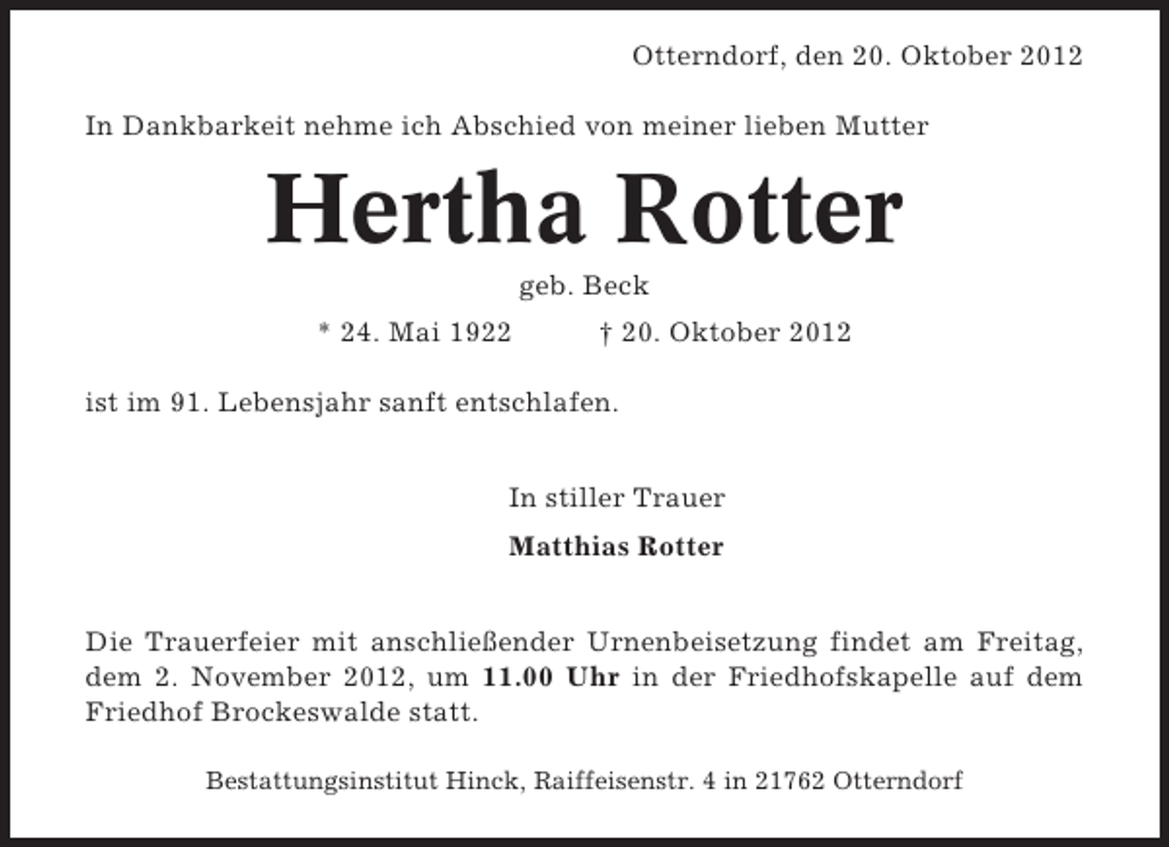<p>Otterndorf, den 20. Oktober 2012<br />In Dankbarkeit nehme ich Abschied von meiner lieben Mutter</p><p>Hertha Rotter<br />geb. Beck<br />* 24. Mai 1922</p><p>† 20. Oktober 2012</p><p>ist im 91. Lebensjahr sanft entschlafen.<br />In stiller Trauer<br />Matthias Rotter</p><p>Die Trauerfeier mit anschließender Urnenbeisetzung findet am Freitag,<br />dem 2. November 2012, um 11.00 Uhr in der Friedhofskapelle auf dem<br />Friedhof Brockeswalde statt.<br />Bestattungsinstitut Hinck, Raiffeisenstr. 4 in 21762 Otterndorf</p>