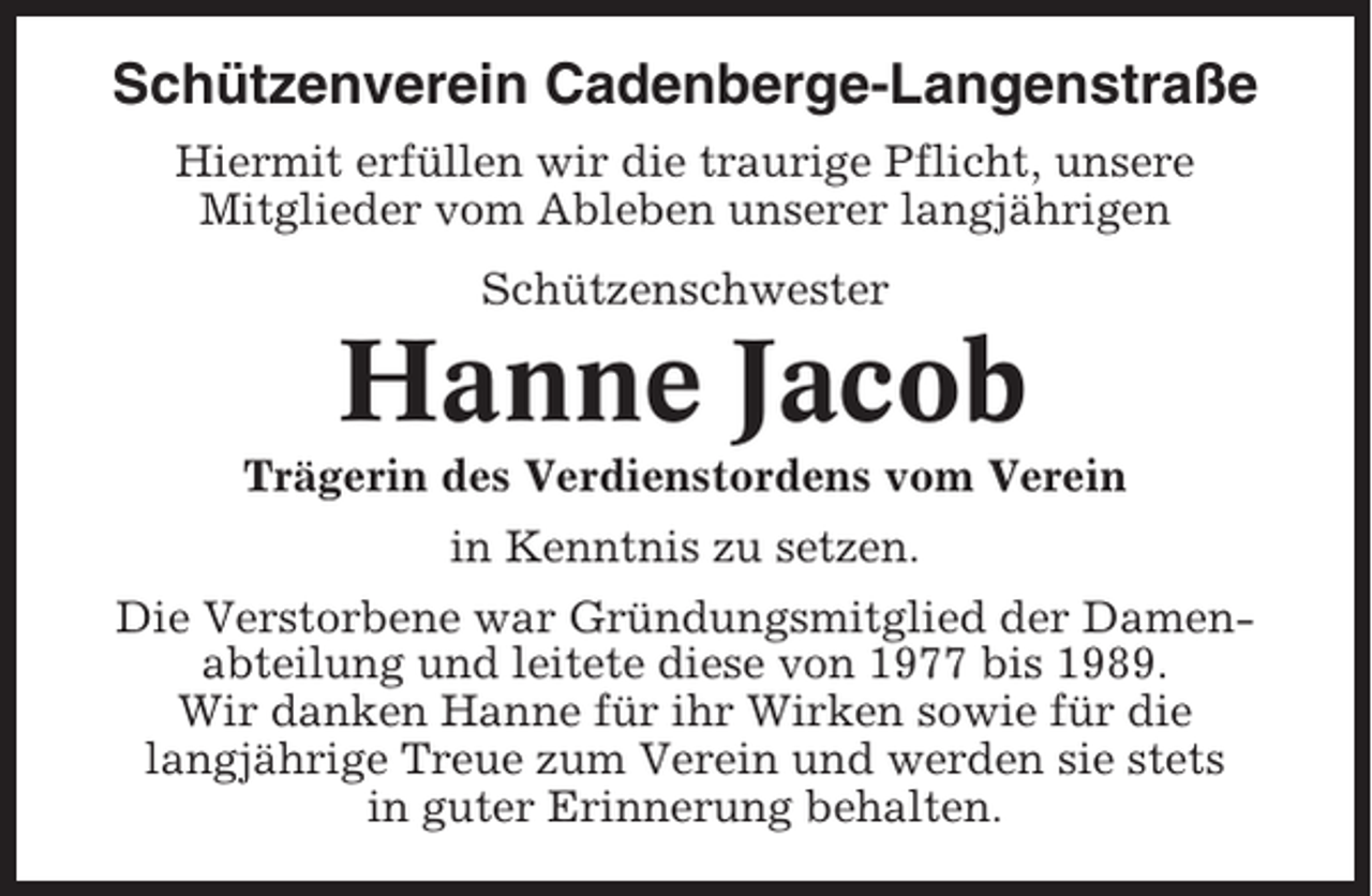 <p>Schützenverein Cadenberge-Langenstraße<br />Hiermit erfüllen wir die traurige Pflicht, unsere<br />Mitglieder vom Ableben unserer langjährigen<br />Schützenschwester</p><p>Hanne Jacob<br />Trägerin des Verdienstordens vom Verein<br />in Kenntnis zu setzen.<br />Die Verstorbene war Gründungsmitglied der Damenabteilung und leitete diese von 1977 bis 1989.<br />Wir danken Hanne für ihr Wirken sowie für die<br />langjährige Treue zum Verein und werden sie stets<br />in guter Erinnerung behalten.</p>