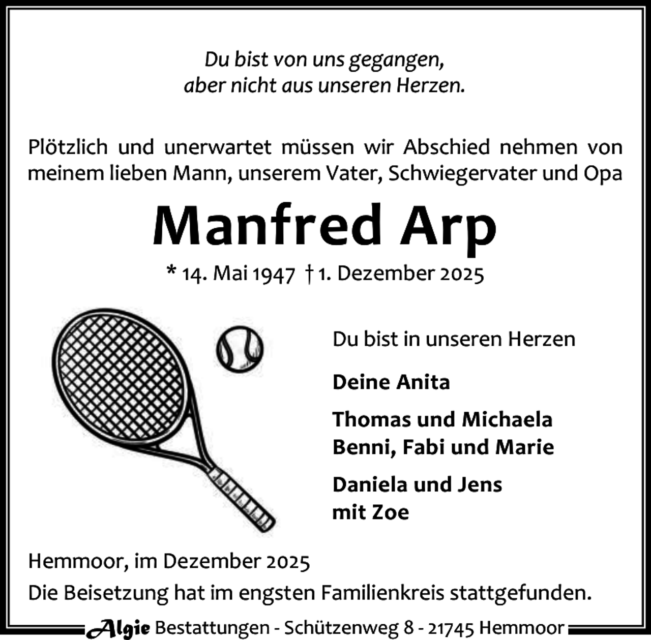 <p>Du bist von uns gegangen,<br />aber nicht aus unseren Herzen.<br />Plötzlich und unerwartet müssen wir Abschied nehmen von<br />meinem lieben Mann, unserem Vater, Schwiegervater und Opa</p><p>Manfred Arp<br />* 14. Mai 1947 † 1. Dezember 2025</p><p>Du bist in unseren Herzen<br />Deine Anita<br />Thomas und Michaela<br />Benni, Fabi und Marie<br />Daniela und Jens<br />mit Zoe<br />Hemmoor, im Dezember 2025<br />Die Beisetzung hat im engsten Familienkreis stattgefunden.<br />Algie Bestattungen - Schützenweg 8 - 21745 Hemmoor</p>